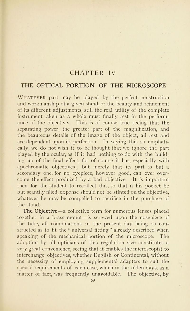 CHAPTER IV THE OPTICAL PORTION OF THE MICROSCOPE Whatever part may be played by the perfect construction and workmanship of a given stand, or the beauty and refinement of its different adjustments, still the real utility of the complete instrument taken as a whole must finally rest in the perform- ance of the objective. This is of course true seeing that the separating power, the greater part of the magnification, and the beauteous details of the image of the object, all rest and are dependent upon its perfection. In saying this so emphati- cally, we do not wish it to be thought that we ignore the part played by the ocular, as if it had nothing to do with the build- ing up of the final effect, for of course it has, especially with apochromatic objectives; but merely that its part is but a secondary one, for no eyepiece, however good, can ever over- come the effect produced by a bad objective. It is important then for the student to recollect this, so that if his pocket be but scantily filled, expense should not be stinted on the objective, whatever he may be compelled to sacrifice in the purchase of the stand. The Objective—a collective term for numerous lenses placed together in a brass mount—is screwed upon the nosepiece of the tube, all combinations in the present day being so con- structed as to fit the “ universal fitting” already described when speaking of the mechanical portion of the microscope. The adoption by all opticians of this regulation size constitutes a very great convenience, seeing that it enables the microscopist to interchange objectives, whether English or Continental, without the necessity of employing supplemental adapters to suit the special requirements of each case, which in the olden days, as a matter of fact, was frequently unavoidable. The objective, by