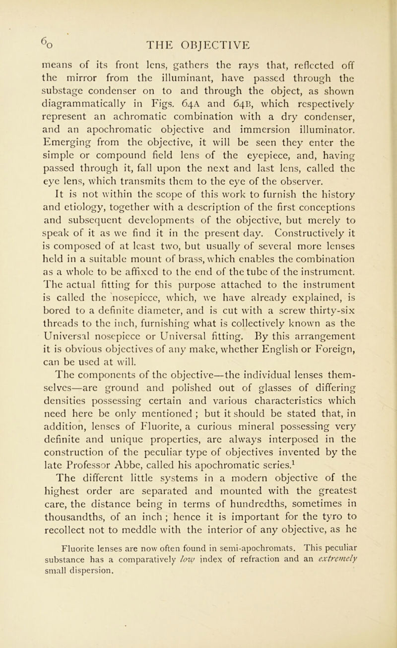 means of its front lens, gathers the rays that, reflected off the mirror from the illuminant, have passed through the substage condenser on to and through the object, as shown diagrammatically in Figs. 64A and 64B, which respectively represent an achromatic combination with a dry condenser, and an apochromatic objective and immersion illuminator. Emerging from the objective, it will be seen they enter the simple or compound field lens of the eyepiece, and, having passed through it, fall upon the next and last lens, called the eye lens, which transmits them to the eye of the observer. It is not within the scope of this work to furnish the history and etiology, together with a description of the first conceptions and subsequent developments of the objective, but merely to speak of it as we find it in the present day. Constructively it is composed of at least two, but usually of several more lenses held in a suitable mount of brass, which enables the combination as a whole to be affixed to the end of the tube of the instrument. The actual fitting for this purpose attached to the instrument is called the nosepicce, which, we have already explained, is bored to a definite diameter, and is cut with a screw thirty-six threads to the inch, furnishing what is collectively known as the Universal nosepiece or Universal fitting. By this arrangement it is obvious objectives of any make, whether English or Foreign, can be used at will. The components of the objective—the individual lenses them- selves—are ground and polished out of glasses of differing densities possessing certain and various characteristics which need here be only mentioned ; but it should be stated that, in addition, lenses of Fluorite, a curious mineral possessing very definite and unique properties, are always interposed in the construction of the peculiar type of objectives invented by the late Professor Abbe, called his apochromatic series.^ The different little systems in a modern objective of the highest order are separated and mounted with the greatest care, the distance being in terms of hundredths, sometimes in thousandths, of an inch ; hence it is important for the tyro to recollect not to meddle with the interior of any objective, as he Fluorite lenses are now often found in semi-apochromats. This peculiar substance has a comparatively low inde?^ of refraction and an extremely small dispersion.