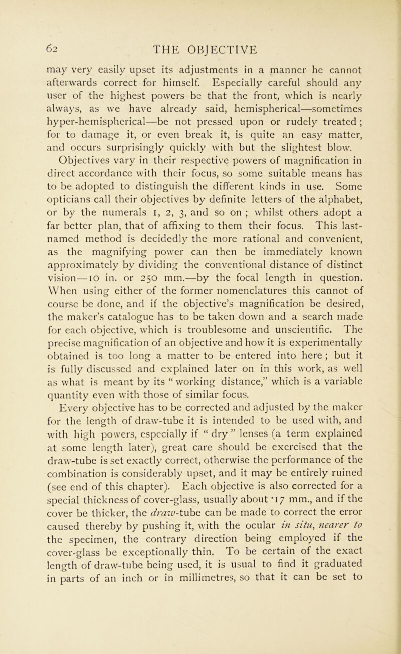may very easily upset its adjustments in a manner he cannot afterwards correct for himself Especially careful should any user of the highest powers be that the front, which is nearly always, as we have already said, hemispherical—sometimes hyper-hemispherical—be not pressed upon or rudely treated ; for to damage it, or even break it, is quite an easy matter, and occurs surprisingly quickly with but the slightest blow. Objectives vary in their respective powers of magnification in direct accordance with their focus, so some suitable means has to be adopted to distinguish the different kinds in use. Some opticians call their objectives by definite letters of the alphabet, or by the numerals i, 2, 3, and so on ; whilst others adopt a far better plan, that of affixing to them their focus. This last- named method is decidedly the more rational and convenient, as the magnifying power can then be immediately known approximately by dividing the conventional distance of distinct vision—10 in. or 250 mm.—by the focal length in question. When using either of the former nomenclatures this cannot of course be done, and if the objective’s magnification be desired, the maker’s catalogue has to be taken down and a search made for each objective, which is troublesome and unscientific. The precise magnification of an objective and how it is experimentally obtained is too long a matter to be entered into here ; but it is fully discussed and explained later on in this work, as well as what is meant by its “ working distance,” which is a variable quantity even with those of similar focus. Every objective has to be corrected and adjusted by the maker for the length of draw-tube it is intended to be used with, and with high powers, especially if “ dry ” lenses (a term explained at some length later), great care should be exercised that the draw-tube is set exactly correct, otherwise the performance of the combination is considerably upset, and it may be entirely ruined (sec end of this chapter). Each objective is also corrected for a special thickness of cover-glass, usually about *17 mm., and if the cover be thicker, the draw-tube can be made to correct the error caused thereby by pushing it, with the ocular m situ, 7iearer to the specimen, the contrary direction being employed if the cover-glass be exceptionally thin. To be certain of the exact length of draw-tube being used, it is usual to find it graduated in parts of an inch or in millimetres, so that it can be set to