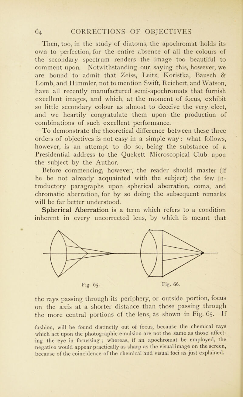 Then, too, in the study of diatoms, the apochromat holds its own to perfection, for the entire absence of all the colours of the secondary spectrum renders the image too beautiful to comment upon. Notwithstanding our saying this, however, we are bound to admit that Zeiss, Leitz, Koristka, Bausch & Lomb, and Himmler, not to mention Swift, Reichert, and Watson, have all recently manufactured scmi-apochromats that furnish excellent images, and which, at the moment of focus, exhibit so little secondary colour as almost to deceive the very elect, and we heartily congratulate them upon the production of combinations of such excellent performance. To demonstrate the theoretical difference between these three orders of objectives is not easy in a simple way : what follows, however, is an attempt to do so, being the substance of a Presidential address to the Quckett Microscopical Club upon the subject by the Author. Before commencing, however, the reader should master (if he be not already acquainted with the subject) the few in- troductory paragraphs upon spherical aberration, coma, and chromatic aberration, for by so doing the subsequent remarks will be far better understood. Spherical Aberration is a term which refers to a condition inherent in every uncorrccted lens, by which is meant that the rays passing through its periphery, or outside portion, focus on the axis at a shorter distance than those passing through the more central portions of the lens, as shown in Fig. 65. If fashion, will be found distinctly out of focus, because the chemical rays which act upon the photographic emulsion are not the same as those affect- ing the eye in focussing ; whereas, if an apochromat be employed, the negative would appear practically as sharp as tlie visual image on the screen, because of the coincidence of the chemical and visual foci as just explained.