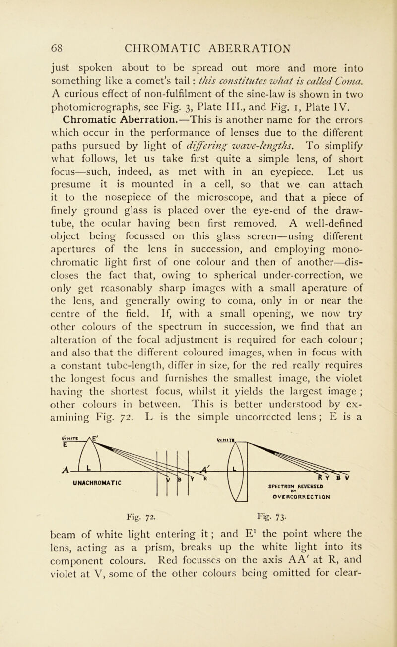 just spoken about to be spread out more and more into something like a comet’s tail: this constitutes what is called Coma. A curious effect of non-fulfilment of the sine-law is shown in two photomicrographs, see Fig. 3, Plate IIP, and Fig. i, Plate IV. Chromatic Aberration.—This is another name for the errors which occur in the performance of lenses due to the different paths pursued by light of differing wave-lengths. To simplify what follows, let us take first quite a simple lens, of short focus—such, indeed, as met with in an eyepiece. Let us presume it is mounted in a cell, so that we can attach it to the nosepiece of the microscope, and that a piece of finely ground glass is placed over the eye-end of the draw- tube, the ocular having been first removed. A well-defined object being focussed on this glass screen—using different apertures of the lens in succession, and employing mono- chromatic light first of one colour and then of another—dis- closes the fact that, owing to spherical under-correction, we only get reasonably sharp images with a small aperature of the lens, and generally owing to coma, only in or near the centre of the field. If, with a small opening, we now try other colours of the spectrum in succession, we find that an alteration of the focal adjustment is required for each colour ; and also that the different coloured images, when in focus with a constant tube-length, differ in size, for the red really requires the longest focus and furnishes the smallest image, the violet having the shortest focus, whilst it yields the largest image ; other colours in between. This is better understood by ex- amining P'ig. 72. L is the simple uncorrccted lens; E is a Fig. 72. Fig. 73. beam of white light entering it; and E^ the point where the lens, acting as a prism, breaks up the white light into its component colours. Red focusses on the axis AA' at R, and violet at V, some of the other colours being omitted for clear-