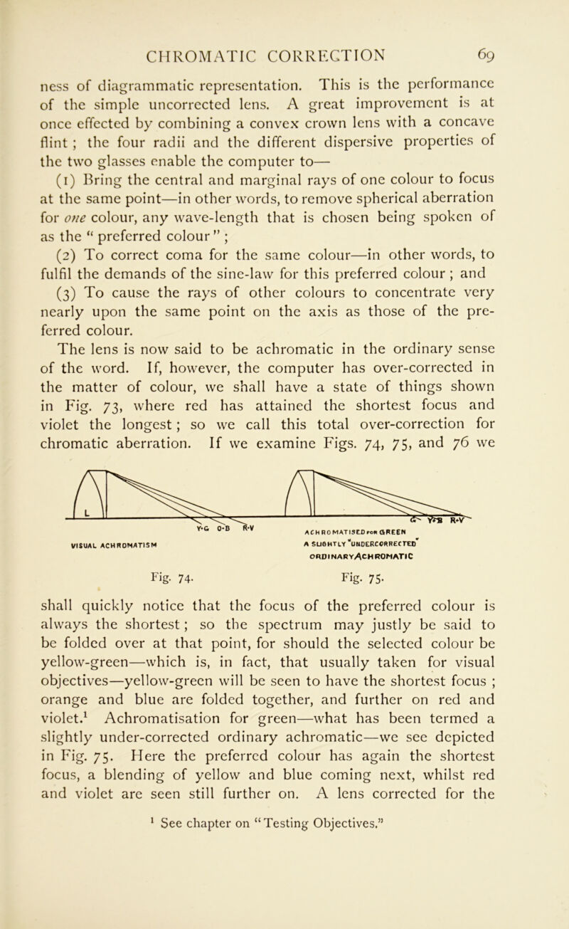 ness of diagrammatic representation. This is the performance of the simple uncorrected lens. A great improvement is at once effected by combining a convex crown lens with a concave flint ; the four radii and the different dispersive properties of the two glasses enable the computer to— (1) Bring the central and marginal rays of one colour to focus at the same point—in other words, to remove spherical aberration for one colour, any wave-length that is chosen being spoken of as the “ preferred colour ” ; (2) To correct coma for the same colour—in other words, to fulfil the demands of the sine-law for this preferred colour ; and (3) To cause the rays of other colours to concentrate very nearly upon the same point on the axis as those of the pre- ferred colour. The lens is now said to be achromatic in the ordinary sense of the word. If, however, the computer has over-corrected in the matter of colour, we shall have a state of things shown in Fig. 73, where red has attained the shortest focus and violet the longest; so we call this total over-correction for chromatic aberration. If we examine Figs. 74, 75, and 76 we ORDINARY^CHROMATIC Fig- 74- Fig. 75. shall quickly notice that the focus of the preferred colour is always the shortest; so the spectrum may justly be said to be folded over at that point, for should the selected colour be yellow-green—which is, in fact, that usually taken for visual objectives—yellow-green will be seen to have the shortest focus ; orange and blue are folded together, and further on red and violet.^ Achromatisation for green—what has been termed a slightly under-corrected ordinary achromatic—we see depicted in Fig. 75. Here the preferred colour has again the shortest focus, a blending of yellow and blue coming next, whilst red and violet are seen still further on. A lens corrected for the ^ See chapter on “Testing Objectives.”