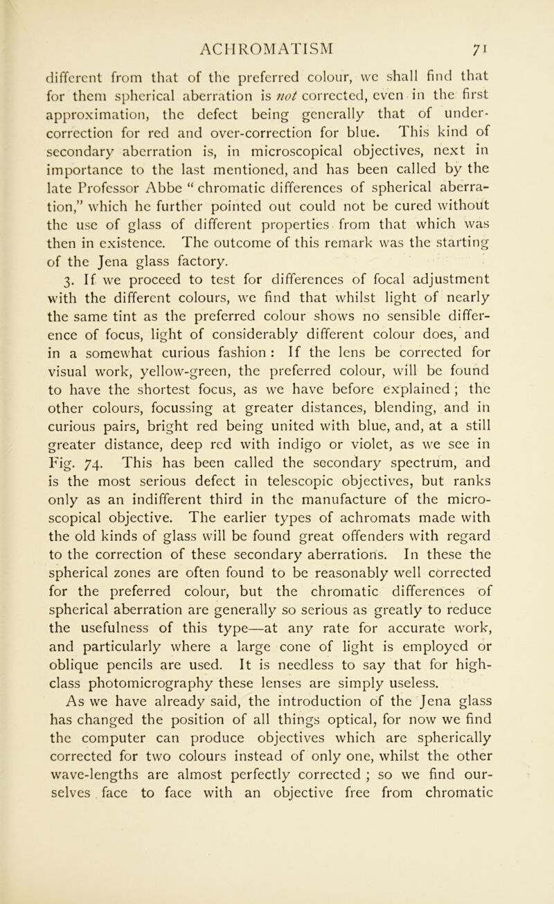 different from that of the preferred colour, we shall find that for them spherical aberration is not corrected, even in the first approximation, the defect being generally that of under- correction for red and over-correction for blue. This kind of secondary aberration is, in microscopical objectives, next in importance to the last mentioned, and has been called by the late Professor Abbe “ chromatic differences of spherical aberra- tion,” which he further pointed out could not be cured without the use of glass of different properties from that which was then in existence. The outcome of this remark was the starting of the Jena glass factory. 3. If we proceed to test for differences of focal adjustment with the different colours, we find that whilst light of nearly the same tint as the preferred colour shows no sensible differ- ence of focus, light of considerably different colour does, and in a somewhat curious fashion : If the lens be corrected for visual work, yellow-green, the preferred colour, will be found to have the shortest focus, as we have before explained ; the other colours, focussing at greater distances, blending, and in curious pairs, bright red being united with blue, and, at a still greater distance, deep red with indigo or violet, as we see in Fig. 74. This has been called the secondary spectrum, and is the most serious defect in telescopic objectives, but ranks only as an indifferent third in the manufacture of the micro- scopical objective. The earlier types of achromats made with the old kinds of glass will be found great offenders with regard to the correction of these secondary aberrations. In these the spherical zones are often found to be reasonably well corrected for the preferred colour, but the chromatic differences of spherical aberration are generally so serious as greatly to reduce the usefulness of this type—at any rate for accurate work, and particularly where a large cone of light is employed or oblique pencils are used. It is needless to say that for high- class photomicrography these lenses are simply useless. As we have already said, the introduction of the Jena glass has changed the position of all things optical, for now we find the computer can produce objectives which are spherically corrected for two colours instead of only one, whilst the other wave-lengths are almost perfectly corrected ; so we find our- selves face to face with an objective free from chromatic