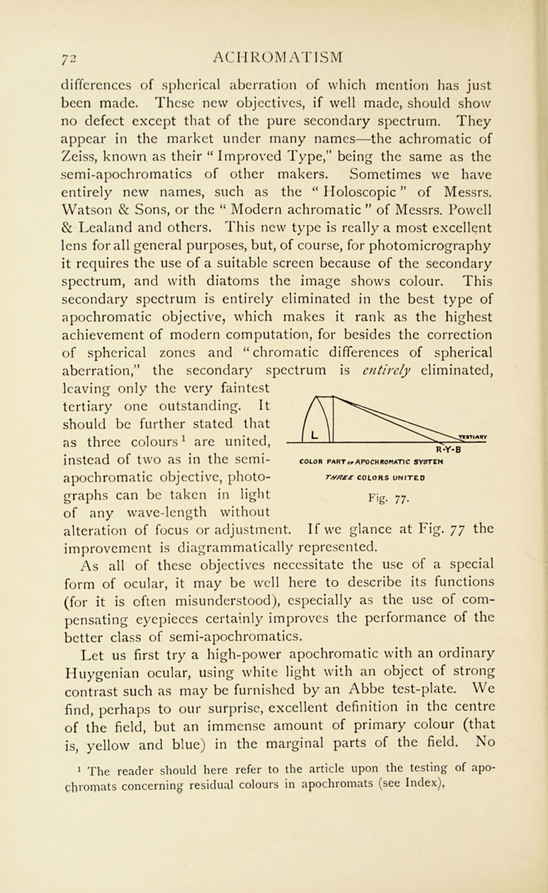 differences of spherical aberration of which mention has just been made. These new objectives, if well made, should show no defect except that of the pure secondary spectrum. They appear in the market under many names—the achromatic of Zeiss, known as their “ Improved Type,” being the same as the semi-apochromatics of other makers. Sometimes we have entirely new names, such as the “ Holoscopic ” of Messrs. Watson & Sons, or the “ Modern achromatic ” of Messrs. Powell & Lealand and others. This new type is really a most excellent lens for all general purposes, but, of course, for photomicrography it requires the use of a suitable screen because of the secondary spectrum, and with diatoms the image shows colour. This secondary spectrum is entirely eliminated in the best type of apochromatic objective, which makes it rank as the highest achievement of modern computation, for besides the correction of spherical zones and “chromatic differences of spherical aberration,” the secondary spectrum is entirely eliminated, leaving only the very faintest tertiary one outstanding. It should be further stated that as three colours^ are united, instead of two as in the semi- apochromatic objective, photo- graphs can be taken in light of any wave-length without alteration of focus or adjustment. If we glance at Fig. 77 the improvement is diagrammatically represented. As all of these objectives necessitate the use of a special form of ocular, it may be well here to describe its functions (for it is often misunderstood), especially as the use of com- pensating eyepieces certainly improves the performance of the better class of semi-apochromatics. Let us first try a high-power apochromatic with an ordinary Huygenian ocular, using white light with an object of strong contrast such as may be furnished by an Abbe test-plate. We find, perhaps to our surprise, excellent definition in the centre of the field, but an immense amount of primary colour (that is, yellow and blue) in the marginal parts of the field. No ^ The reader should here refer to the article upon the testing of apo- chroiTiats concerning residual colours in apochromats (see Index), r//H££ COLORS UNITED Fig. 77.