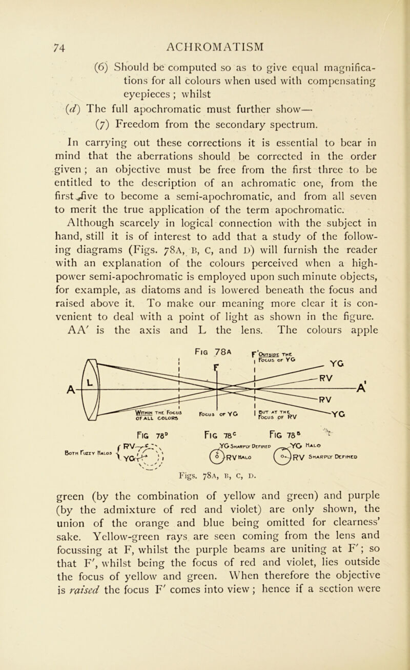 (6) Should be computed so as to give equal magnifica- tions for all colours when used with compensating eyepieces ; whilst (rtf) The full apochromatic must further show— (7) Freedom from the secondary spectrum. In carrying out these corrections it is essential to bear in mind that the aberrations should be corrected in the order given ; an objective must be free from the first three to be entitled to the description of an achromatic one, from the first ^pfive to become a semi-apochromatic, and from all seven to merit the true application of the term apochromatic. Although scarcely in logical connection with the subject in hand, still it is of interest to add that a study of the follow- ing diagrams (Figs. 78A, B, C, and d) will furnish the reader with an explanation of the colours perceived when a high- power semi-apochromatic is employed upon such minute objects, for example, as diatoms and is lowered beneath the focus and raised above it. To make our meaning more clear it is con- venient to deal with a point of light as shown in the figure. AA' is the axis and L the lens. The colours apple Both fuziY Halos < ' V S X » ’*• (!) YG Sharply DcnnrP Halo I^RVHalO Figs. 78A, B, C, D. (^^RV Sharply Dcnnco green (by the combination of yellow and green) and purple (by the admixture of red and violet) are only shown, the union of the orange and blue being omitted for clearness’ sake. Yellow-green rays are seen coming from the lens and focussing at F, whilst the purple beams are uniting at F'; so that F', whilst being the focus of red and violet, lies outside the focus of yellow and green. When therefore the objective is raised the focus F' comes into view; hence if a section were
