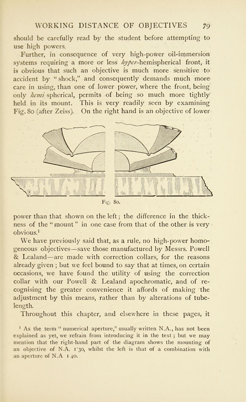 should be carefully read by the student before attempting to use high powers. Further, in consequence of very high-power oil-immersion systems requiring a more or less /{;//»£:r-hemispherical front, it is obvious that such an objective is much more sensitive to accident by “ shock,” and consequently demands much more care in using, than one of lower power, where the front, being only Z/r;;//spherical, permits of being so much more tightly held in its mount. This is very readily seen by examining Fig. 80 (after Zeiss). On the right hand is an objective of lower 80. power than that shown on the left; the difference in the thick- ness of the “ mount ” in one case from that of the other is very > obvious.^ We have previously said that, as a rule, no high-power homo- geneous objectives—save those manufactured by Messrs. Powell & Lcaland—are made with correction collars, for the reasons already given ; but we feel bound to say that at times, on certain occasions, we have found the utility of using the correction collar with our Powell & Lealand apochromatic, and of re- cognising the greater convenience it affords of making the adjustment by this means, rather than by alterations of tube- length. Throughout this chapter, and elsewhere in these pages, it ^ As the term “ numerical aperture,” usually written N.A., has not been explained as yet, we refrain from introducing it in the text ; but we may mention that the right-hand part of the diagram shows the mounting of an objective of N.A. r3o, whilst the left is that of a combination with an aperture of N.A i 40.