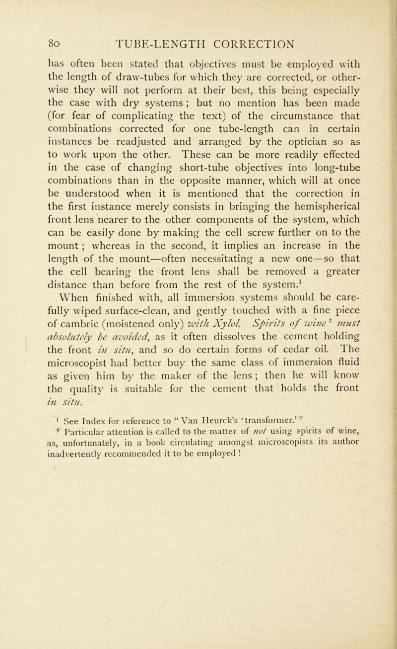 has often been stated that objectives must be employed with the length of draw-tubes for which they are corrected, or other- wise they will not perform at their best, this being especially the case with dry systems ; but no mention has been made (for fear of complicating the text) of the circumstance that combinations corrected for one tube-length can in certain instances be readjusted and arranged by the optician so as to work upon the other. These can be more readily effected in the case of changing short-tube objectives into long-tube combinations than in the opposite manner, which will at once be understood when it is mentioned that the correction in the first instance merely consists in bringing the hemispherical front lens nearer to the other components of the system, which can be easily done by making the cell screw further on to the mount ; whereas in the second, it implies an increase in the length of the mount—often necessitating a new one —so that the cell bearing the front lens shall be removed a greater distance than before from the rest of the system.^ When finished with, all immersion systems should be care- fully wiped surface-clean, and gently touched with a fine piece of cambric (moistened only) with Xylol. Spirits of wine'^ must absolutely be avoided^ as it often dissolves the cement holding the front i)i situ, and so do certain forms of cedar oil. The microscopist had better buy the same class of immersion fluid as given him by the maker of the lens ; then he will know the quality is suitable for the cement that holds the front i)i situ. * See Index for reference to “Van Heurck’s ‘transformer.’” 2 Particular attention is called to the matter of not using spirits of wine, as, unfortunately, in a book circulating amongst microscopists its author inadvertently recommended it to be employed !