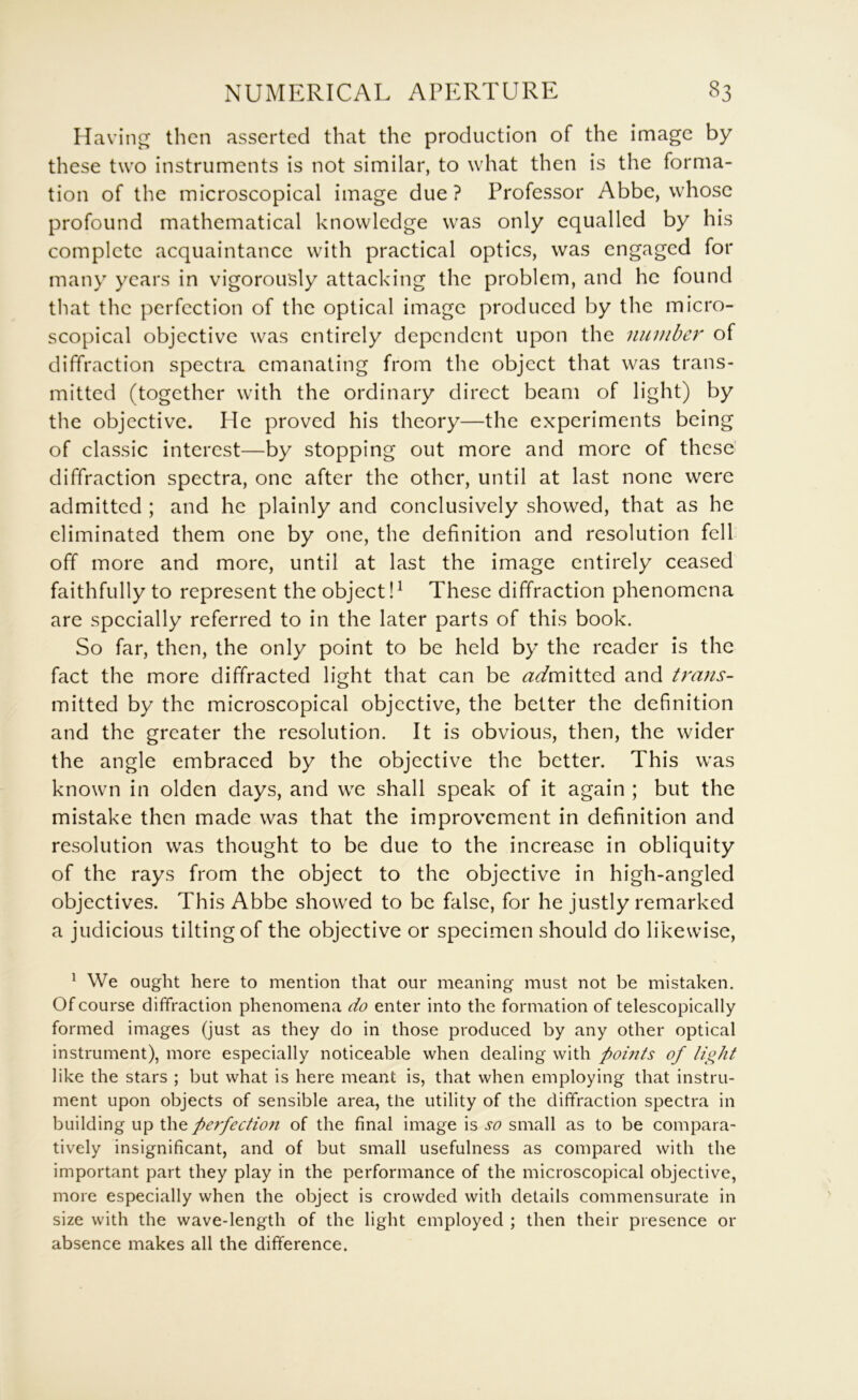Having then asserted that the production of the image by these two instruments is not similar, to what then is the forma- tion of the microscopical image due ? Professor Abbe, whose profound mathematical knowledge was only equalled by his complete acquaintance with practical optics, was engaged for many years in vigorously attacking the problem, and he found that the perfection of the optical image produced by the micro- scopical objective was entirely dependent upon the number of diffraction spectra emanating from the object that was trans- mitted (together with the ordinary direct beam of light) by the objective. He proved his theory—the experiments being of classic interest—by stopping out more and more of these' diffraction spectra, one after the other, until at last none were admitted ; and he plainly and conclusively showed, that as he eliminated them one by one, the definition and resolution fell off more and more, until at last the image entirely ceased faithfully to represent the object!^ These diffraction phenomena are specially referred to in the later parts of this book. So far, then, the only point to be held by the reader is the fact the more diffracted light that can be <^^mitted and trans- mitted by the microscopical objective, the better the definition and the greater the resolution. It is obvious, then, the wider the angle embraced by the objective the better. This was known in olden days, and we shall speak of it again ; but the mistake then made was that the improvement in definition and resolution was thought to be due to the increase in obliquity of the rays from the object to the objective in high-angled objectives. This Abbe showed to be false, for he justly remarked a judicious tilting of the objective or specimen should do likewise, ^ We ought here to mention that our meaning must not be mistaken. Of course diffraction phenomena do enter into the formation of telescopically formed images (just as they do in those produced by any other optical instrument), more especially noticeable when dealing with pomts of light like the stars ; but what is here meant is, that when employing that instru- ment upon objects of sensible area, the utility of the diffraction spectra in building up perfection of the final image is so small as to be compara- tively insignificant, and of but small usefulness as compared with the important part they play in the performance of the microscopical objective, more especially when the object is crowded with details commensurate in size with the wave-length of the light employed ; then their presence or absence makes all the difference.