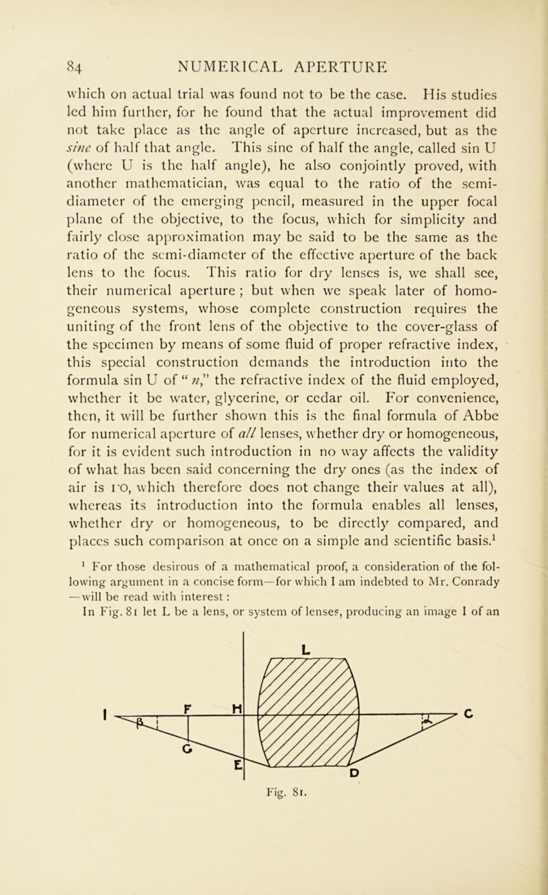 which on actual trial was found not to be the case. His studies led him further, for he found that the actual improvement did not take place as the angle of aperture increased, but as the sine of half that angle. This sine of half the angle, called sin U (where U is the half angle), he also conjointly proved, with another mathematician, was equal to the ratio of the semi- diameter of the emerging pencil, measured in the upper focal plane of the objective, to the focus, which for simplicity and fairly close approximation may be said to be the same as the ratio of the semi-diameter of the effective aperture of the back lens to the focus. This ratio for dry lenses is, we shall see, their numerical aperture ; but when we speak later of homo- geneous systems, whose complete construction requires the uniting of the front lens of the objective to the cover-glass of the specimen by means of some fluid of proper refractive index, this special construction demands the introduction into the formula sin U of “the refractive index of the fluid employed, whether it be water, glycerine, or cedar oil. For convenience, then, it will be further showm this is the final formula of Abbe for numerical aperture of all lenses, whether dry or homogeneous, for it is evident such introduction in no way affects the validity of what has been said concerning the dry ones (as the index of air is ro, which therefore does not change their values at all), whereas its introduction into the formula enables all lenses, whether dry or homogeneous, to be directly compared, and places such comparison at once on a simple and scientific basis.^ * For those desirous of a mathematical proof, a consideration of the fol- lowing argument in a concise form—for which I am indebted to Mr. Conrady — will be read with interest : In Fig. 8i let L be a lens, or system of lenses, producing an image I of an Fig. 81.