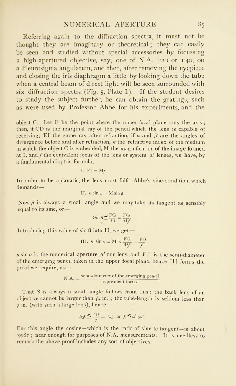 Referring again to the diffraction spectra, it must not be thought they arc imaginary or theoretical ; they can easily be seen and studied without special accessories by focussing a high-apertured objective, say, one of N.A. i'20 or 1*40, on a Pleurosigma angulatum, and then, after removing the eyepiece and closing the iris diaphragm a little, by looking down the tube when a central beam of direct light will be seen surrounded with six diffraction spectra (P^ig. 5, Plate I.). If the student desires to study the subject further, he can obtain the gratings, such as were used by Professor Abbe for his experiments, and the object C. Let F be the point where the upper focal plane cuts the axis ; then, if CD is the marginal ray of the pencil which the lens is capable of receiving, El the same ray after refraction, if a and (3 are the angles of divergence before and after refraction, 7i the refractive index of the medium in which the object C is embedded, M the magnification of the image formed at I, and f the equivalent focus of the lens or system of lenses, we have, by a fundamental dioptric formula, I. FI = M/ In order to be aplanatic, the lens must fulfil Abbe’s sine-condition, which demands— II. sin a = M sin /3. Now /3 is always a small angle, and we may take its equal to its sine, or— Sin ft FG Ft re Ai/ tangent as sensibly Introducing this value of sin (3 into II, we get— III. n sin a = M X LL ^ iTk A// f sin a is the numerical aperture of our lens, and FG is the semi-diameter of the emerging pencil taken in the upper focal plane, hence III forms the proof we require, viz. : ^ _ semi-diameter of the emerg^ing pencil ecjuivalent focus That /3 is always a small angle follows from this : the back lens of an objective cannot be larger than /(j in. ; the tube-length is seldom less than 7 in. (with such a large lens), hence— ^ or j8 ^ 2° 52'. For this angle the cosine—which is the ratio of sine to tangent—is about •9987 ; near enough for purposes of N.A. measurements. It is needless to remark the above proof includes any sort of objectives.