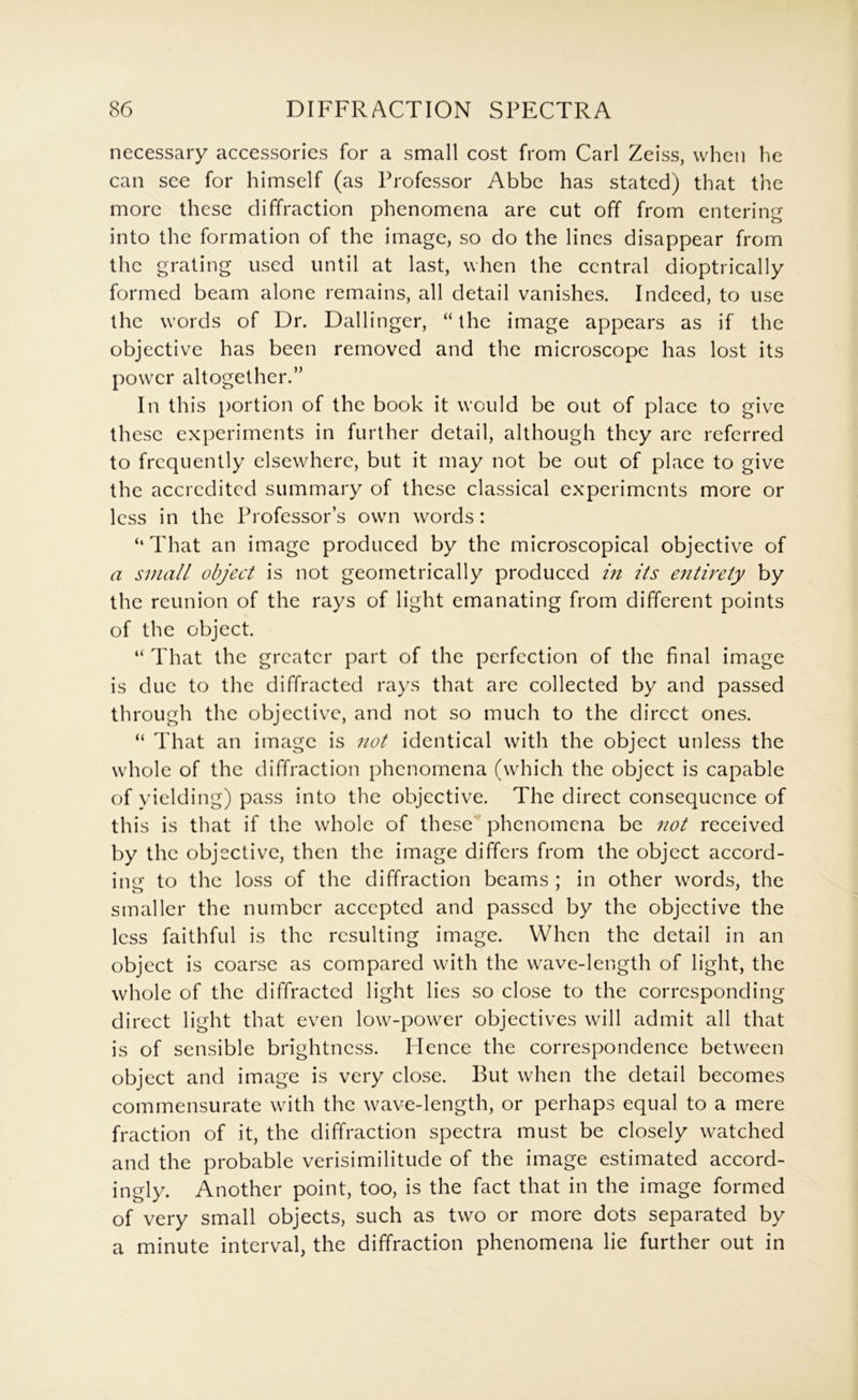 necessary accessories for a small cost from Carl Zeiss, when he can see for himself (as Professor Abbe has stated) that the more these diffraction phenomena are cut off from entering into the formation of the image, so do the lines disappear from the grating used until at last, when the central dioptrically formed beam alone remains, all detail vanishes. Indeed, to use the words of Dr. Dallinger, “the image appears as if the objective has been removed and the microscope has lost its power altogether.” In this portion of the book it would be out of place to give these experiments in further detail, although they are referred to frequently elsewhere, but it may not be out of place to give the accredited summary of these classical experiments more or less in the Professor’s own words: ‘‘That an image produced by the microscopical objective of a small object is not geometrically produced in its entirety by the reunion of the rays of light emanating from different points of the object. “ That the greater part of the perfection of the final image is due to the diffracted rays that are collected by and passed through the objective, and not so much to the direct ones. “ That an image is not identical with the object unless the whole of the diffraction phenomena (which the object is capable of yielding) pass into the objective. The direct consequence of this is that if the whole of these phenomena be not received by the objective, then the image differs from the object accord- iim to the loss of the diffraction beams ; in other words, the smaller the number accepted and passed by the objective the less faithful is the resulting image. When the detail in an object is coarse as compared with the wave-length of light, the whole of the diffracted light lies so close to the corresponding direct light that even low^-power objectives will admit all that is of sensible brightness. Hence the correspondence between object and image is very close. But when the detail becomes commensurate with the wave-length, or perhaps equal to a mere fraction of it, the diffraction spectra must be closely watched and the probable verisimilitude of the image estimated accord- ingly. Another point, too, is the fact that in the image formed of very small objects, such as two or more dots separated by a minute interval, the diffraction phenomena lie further out in