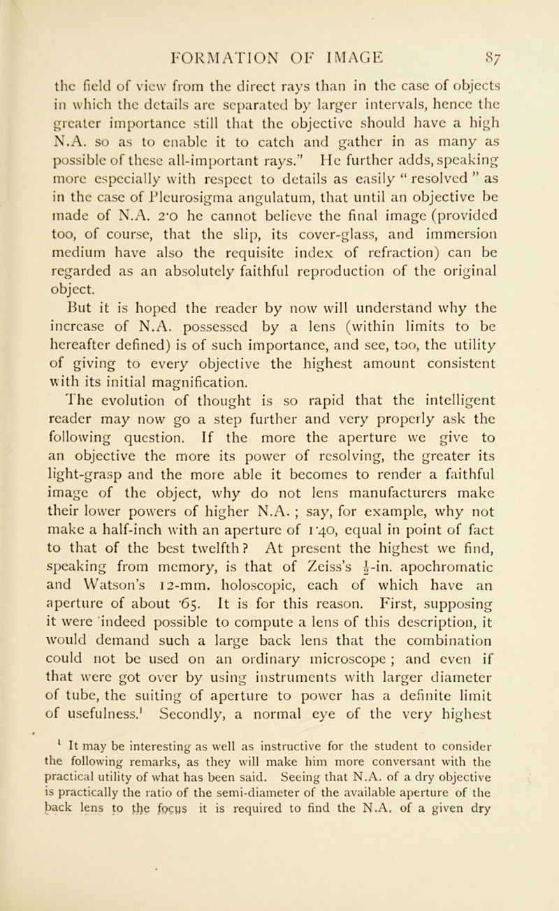 FORMATION OF IMAGE the field of view from the direct rays than in the case of objects in which the details arc separated by larger intervals, hence the greater importance still that the objective should have a high N.A. so as to enable it to catch and gather in as many as possible of these all-important rays.” He further adds, speaking more especially with respect to details as easily “ resolved ” as in the case of Plcurosigma angulatum, that until an objective be made of N.A. 2'0 he cannot believe the final image (provided too, of course, that the slip, its cover-glass, and immersion medium have also the requisite index of refraction) can be regarded as an absolutely faithful reproduction of the original object. But it is hoped the reader by now will understand why the increase of N.A. possessed by a lens (within limits to be hereafter defined) is of such importance, and see, too, the utility of giving to every objective the highest amount consistent with its initial magnification. The evolution of thought is so rapid that the intelligent reader may now go a step further and very properly ask the following question. If the more the aperture we give to an objective the more its power of resolving, the greater its light-grasp and the more able it becomes to render a faithful image of the object, why do not lens manufacturers make their lower powers of higher N.A. ; say, for example, why not make a half-inch with an aperture of rqo, equal in point of fact to that of the best twelfth? At present the highest we find, speaking from memory, is that of Zeiss’s {>-in. apochromatic and Watson’s i2-mm. holoscopic, each of which have an aperture of about '65. It is for this reason. First, supposing it were 'indeed possible to compute a lens of this description, it would demand such a large back lens that the combination could not be used on an ordinary microscope ; and even if that were got over by using instruments with larger diameter of tube, the suiting of aperture to power has a definite limit of usefulness.^ Secondly, a normal eye of the very highest ‘ It may be interesting as well as instructive for the student to consider the following remarks, as they will make him more conversant with the practical utility of what has been said. Seeing that N.A. of a dry objective is practically the ratio of the semi-diameter of the available aperture of the back lens to tlie fgeps it is required to find the N.A, of a given dry