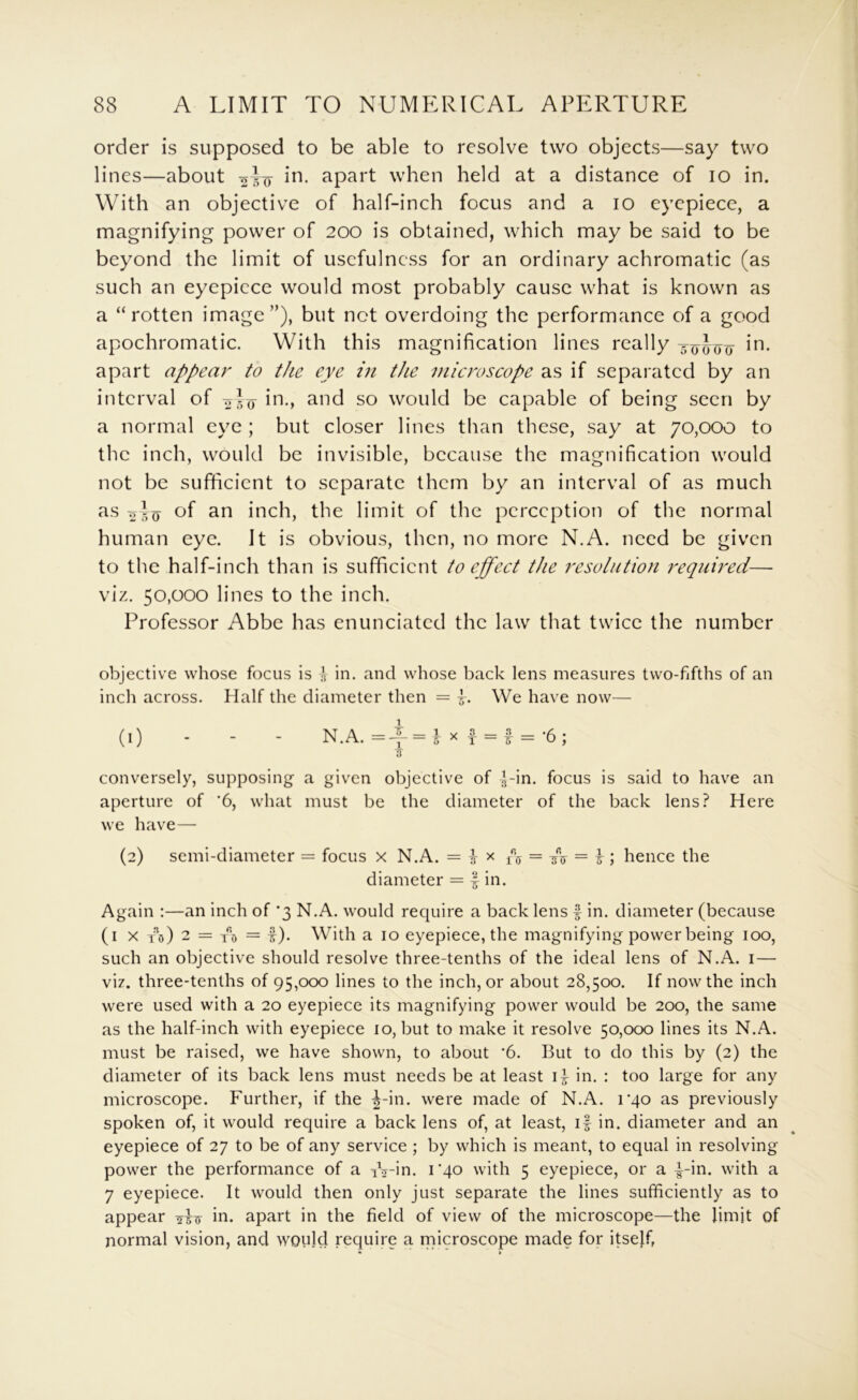 order is supposed to be able to resolve two objects—say two lines—about apart when held at a distance of lo in. With an objective of half-inch focus and a lo eyepiece, a magnifying power of 200 is obtained, which may be said to be beyond the limit of usefulness for an ordinary achromatic (as such an eyepiece would most probably cause what is known as a “rotten image”), but not overdoing the performance of a good apochromatic. With this magnification lines really apart appear to the eye in the microscope as if sepai'ated by an interval of hi., and so would be capable of being seen by a normal eye ; but closer lines than these, say at 70,000 to the inch, would be invisible, because the magnification would not be sufficient to separate them by an interval of as much 2 5 0 inch, the limit of the perception of the normal human eye. It is obvious, then, no more N.A. need be given to the half-inch than is sufficient to effect tJie resolution requU^ed— viz. 50,000 lines to the inch. Professor Abbe has enunciated the law that twice the number objective whose focus is \ in. and whose back lens measures two-fifths of an inch across. Half the diameter then = L We have now— (1) - - - N.A. =-f = J X f = f = -6; 7T conversely, supposing a given objective of Lia. focus is said to have an aperture of '6, what must be the diameter of the back lens? Here we have— (2) semi-diameter = focus x N.A. = i x = /^ = r ; hence the diameter = | in. Again :—an inch of '3 N.A. would require a back lens | in. diameter (because (i X to) 2 = t d = !)• With a 10 eyepiece, the magnifying power being 100, such an objective should resolve three-tenths of the ideal lens of N.A. i — viz. three-tenths of 95,000 lines to the inch, or about 28,500. If now the inch were used with a 20 eyepiece its magnifying power would be 200, the same as the half-inch with eyepiece 10, but to make it resolve 50,000 lines its N.A. must be raised, we have shown, to about ‘6. But to do this by (2) the diameter of its back lens must needs be at least li in. : too large for any microscope. Further, if the ^-in. were made of N.A. rqo as previously spoken of, it would require a back lens of, at least, if in. diameter and an eyepiece of 27 to be of any service ; by which is meant, to equal in resolving power the performance of a iVin. rqo with 5 eyepiece, or a |-in. with a 7 eyepiece. It would then only just separate the lines sufficiently as to appear in. apart in the field of view of the microscope—the limit of normal vision, and would require a niicroscope made for itself,