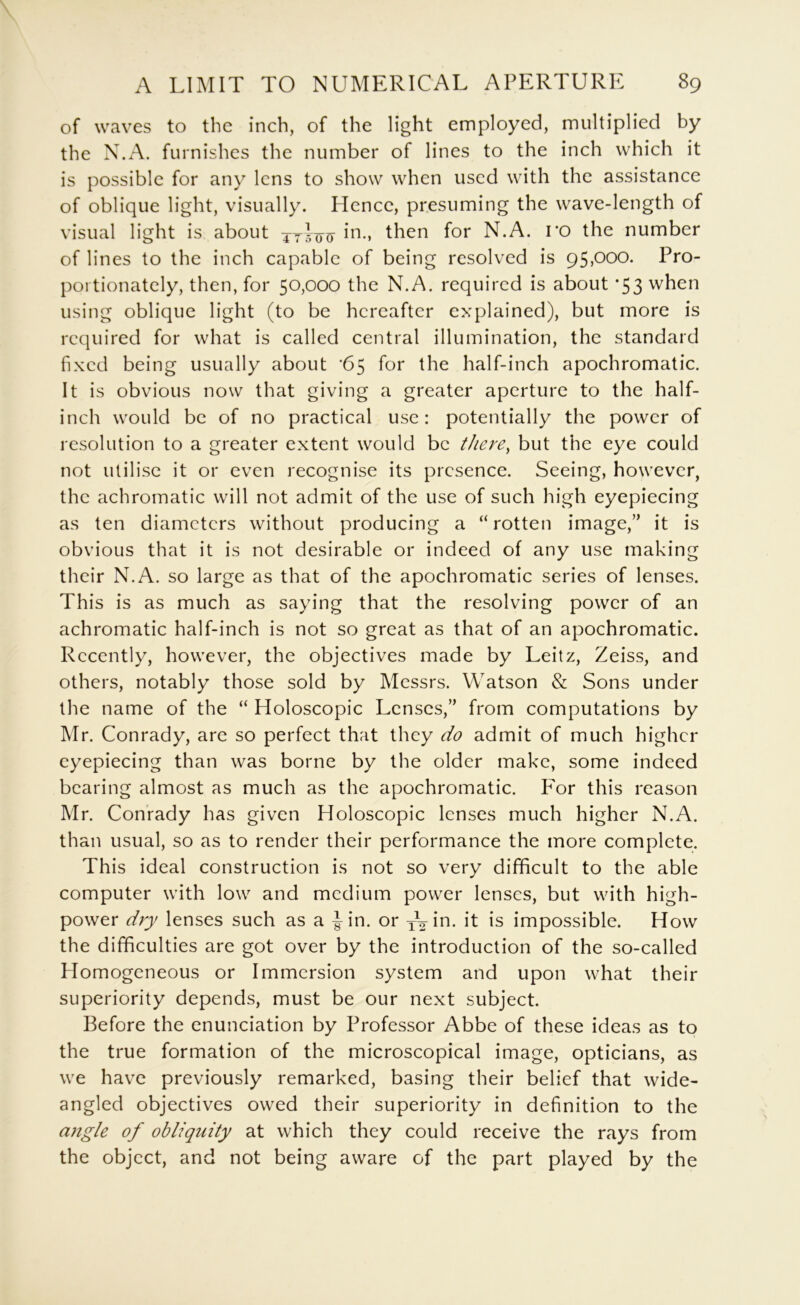 of waves to the inch, of the light employed, multiplied by the X.A. furnishes the number of lines to the inch which it is possible for any lens to show when used with the assistance of oblique light, visually. Hence, presuming the wave-length of visual light is about jyloo then for N.A. ro the number of lines to the inch capable of being resolved is 95,000. Pro- portionately, then, for 50,000 the N.A. required is about ’53 when using oblique light (to be hereafter explained), but more is required for what is called central illumination, the standard fixed being usually about '65 for the half-inch apochromatic. It is obvious now that giving a greater aperture to the half- inch would be of no practical use: potentially the power of resolution to a greater extent would be there^ but the eye could not utilise it or even recognise its presence. Seeing, however, the achromatic will not admit of the use of such high eyepiecing as ten diameters without producing a “rotten image,” it is obvious that it is not desirable or indeed of any use making their N.A. so large as that of the apochromatic series of lenses. This is as much as saying that the resolving power of an achromatic half-inch is not so great as that of an apochromatic. Recently, however, the objectives made by Leitz, Zeiss, and others, notably those sold by Messrs. Watson & Sons under the name of the “ Holoscopic Lenses,” from computations by Mr. Conrady, are so perfect that they do admit of much higher eyepiecing than was borne by the older make, some indeed bearing almost as much as the apochromatic. P'or this reason Mr. Conrady has given Holoscopic lenses much higher N.A. than usual, so as to render their performance the more complete. This ideal construction is not so very difficult to the able computer with low and medium power lenses, but with high- power dry lenses such as a Jin. or yVin. it is impossible. How the difficulties are got over by the introduction of the so-called Homogeneous or Immersion system and upon what their superiority depends, must be our next subject. Before the enunciation by Professor Abbe of these ideas as to the true formation of the microscopical image, opticians, as we have previously remarked, basing their belief that wide- angled objectives owed their superiority in definition to the angle of obliquity at which they could receive the rays from the object, and not being aware of the part played by the