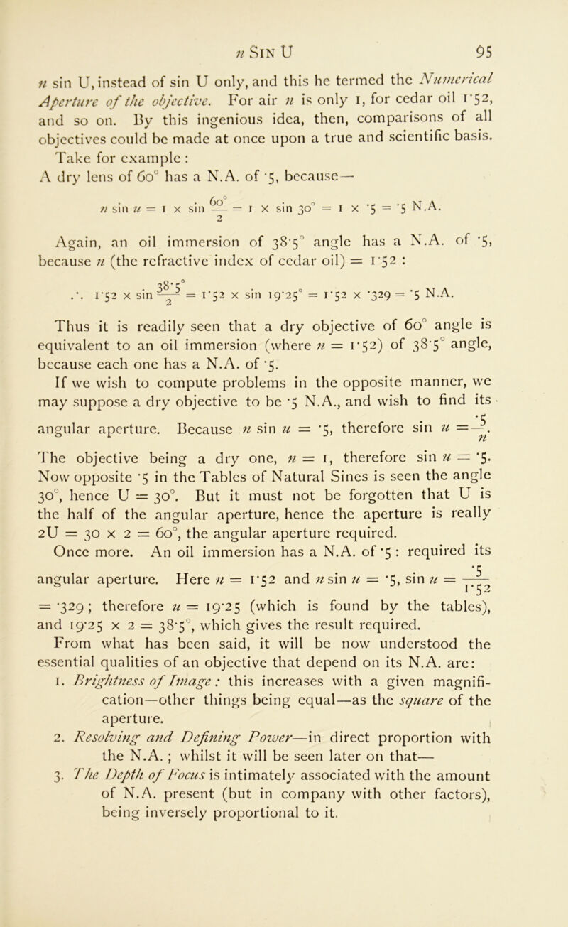 11 sin U, instead of sin U only, and this he termed the Numerical Aperture of the objective. For air 11 is only i, for cedar oil 1*52, and so on. By this ingenious idea, then, comparisons of all objectives could be made at once upon a true and scientific basis. Take for example : A dry lens of 60 has a N.A. of ‘5, because — n sin u — \ Y. sin — = i x sin 30° = i x ‘5 = '5 N.A. Again, an oil immersion of 38 5° angle has a N.A. of '5, because 11 (the refractive index of cedar oil) = I : i'52 X sm 38-5' i‘52 X sin 19*25' 1*52 X *329 = *5 N.A. Thus it is readily seen that a dry objective of 60° angle is equivalent to an oil immersion (where n = 1*52) of 3S’S° because each one has a N.A. of *5. If we wi.sh to compute problems in the opposite manner, we may suppose a dry objective to be *5 N.A., and wish to find its angular aperture. Because n sin u — *5, therefore sin u =- . The objective being a dry one, n = i, therefore sin u == *5. Now opposite *5 in the Tables of Natural Sines is seen the angle 30°, hence U = 30°. But it must not be forgotten that U is the half of the angular aperture, hence the aperture is really 2U = 30 X 2 = 60°, the angular aperture required. Once more. An oil immersion has a N.A. of *5 : required its angular aperture. Here u = 1*52 and ;/sin u = *5, sin u = -^7^ = •329; therefore u 19*25 (which is found by the tables), and 19*25 X 2 = 38*5'', which gives the result required. From what has been said, it will be now understood the essential qualities of an objective that depend on its N.A. are: 1. Brightness of Image: this increases with a given magnifi- cation-other things being equal—as the square of the aperture. 2. Resolving and Defining Poiver—in direct proportion with the N.A. ; whilst it will be seen later on that— 3. The Depth of Focus is intimately associated with the amount of N.A. present (but in company with other factors), being inversely proportional to it.
