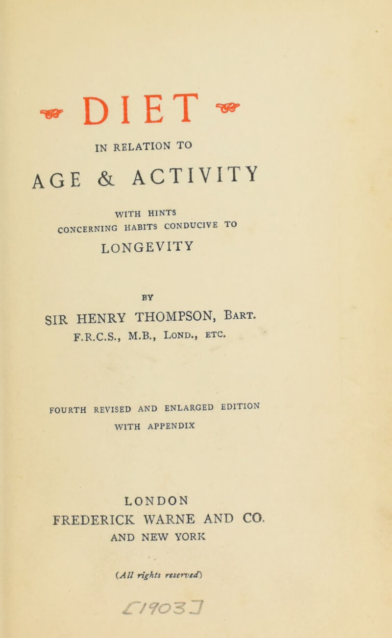 D 1 E T IN RELATION TO age & ACTIVITY WITH HINTS CONCERNING HABITS CONDUCIVE TO LONGEVITY BY SIR HENRY THOMPSON, Bart. F.R.C.S., M.B., Lond., etc. FOURTH REVISED AND ENLARGED EDITION WITH APPENDIX LONDON FREDERICK WARNE AND CO. AND NEW YORK (^All rights reserved) S/903J
