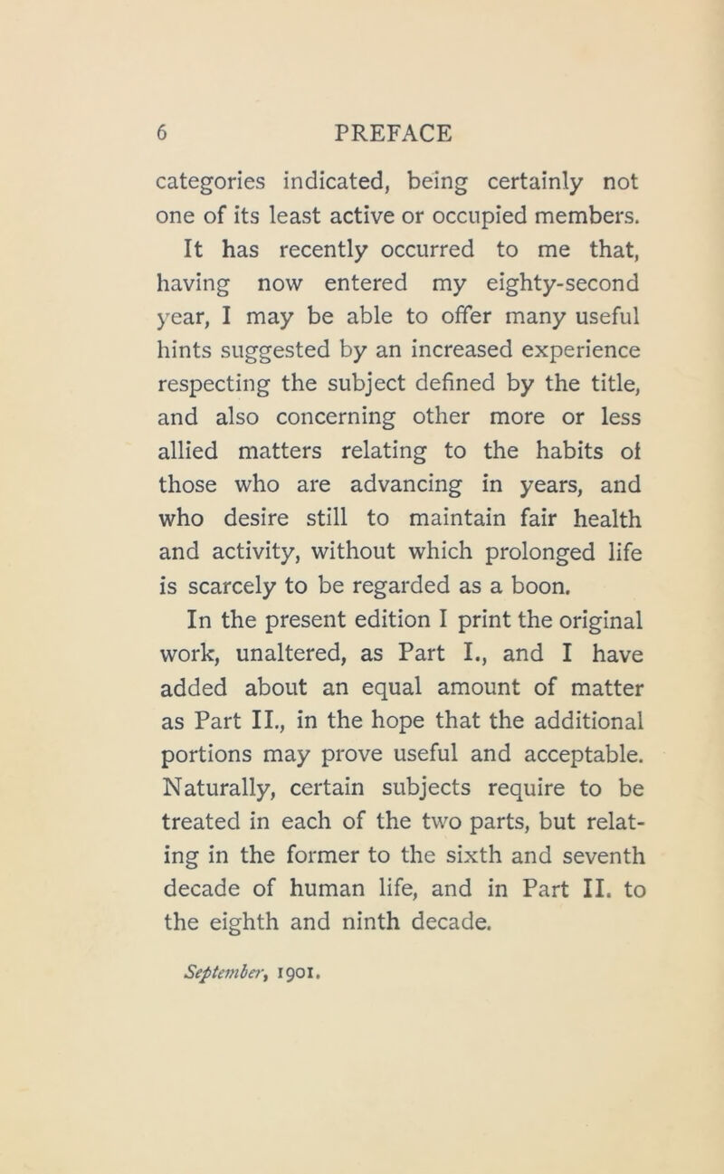 categories indicated, being certainly not one of its least active or occupied members. It has recently occurred to me that, having now entered my eighty-second year, I may be able to offer many useful hints suggested by an increased experience respecting the subject defined by the title, and also concerning other more or less allied matters relating to the habits of those who are advancing in years, and who desire still to maintain fair health and activity, without which prolonged life is scarcely to be regarded as a boon. In the present edition I print the original work, unaltered, as Part I., and I have added about an equal amount of matter as Part IL, in the hope that the additional portions may prove useful and acceptable. Naturally, certain subjects require to be treated in each of the two parts, but relat- ing in the former to the sixth and seventh decade of human life, and in Part II. to the eighth and ninth decade. Septembery 1901.