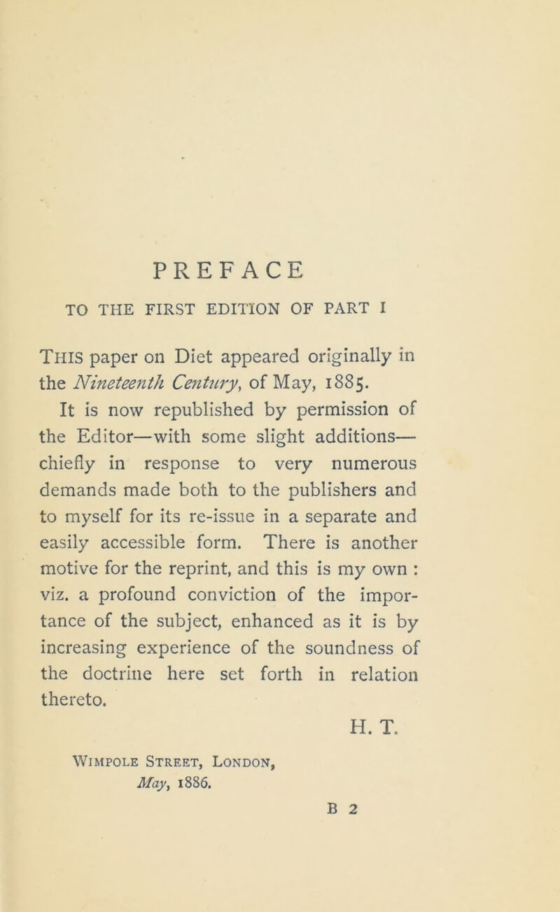 TO THE FIRST EDITION OF PART I This paper on Diet appeared originally in the Nineteenth Century, of May, 1885. It is now republished by permission of the Editor—with some slight additions— chiefly in response to very numerous demands made both to the publishers and to myself for its re-issue in a separate and easily accessible form. There is another motive for the reprint, and this is my own : viz. a profound conviction of the impor- tance of the subject, enhanced as it is by increasing experience of the soundness of the doctrine here set forth in relation thereto. H. T. WiMPOLE Street, London, May, 1886. B 2