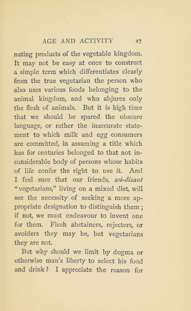 nating products of the vegetable kingdom. It may not be easy at once to construct a simple term which differentiates clearly from the true vegetarian the person who also uses various foods belonging to the animal kingdom, and who abjures only the flesh of animals. But it is high time that we should be spared the obscure language, or rather the inaccurate state- ment to which milk and egg consumers are committed, in assuming a title which has for centuries belonged to that not in- considerable body of persons whose habits of life confer the right to use it. And I feel sure that our friends, soi-disant ‘‘vegetarians, living on a mixed diet, will see the necessity of seeking a more ap- propriate designation to distinguish them ; if not, we must endeavour to invent one for them. Flesh abstainers, rejecters, or avoiders they may be, but vegetarians they are not. But why should we limit by dogma or otherwise man’s liberty to select his food and drink ? I appreciate the reason for