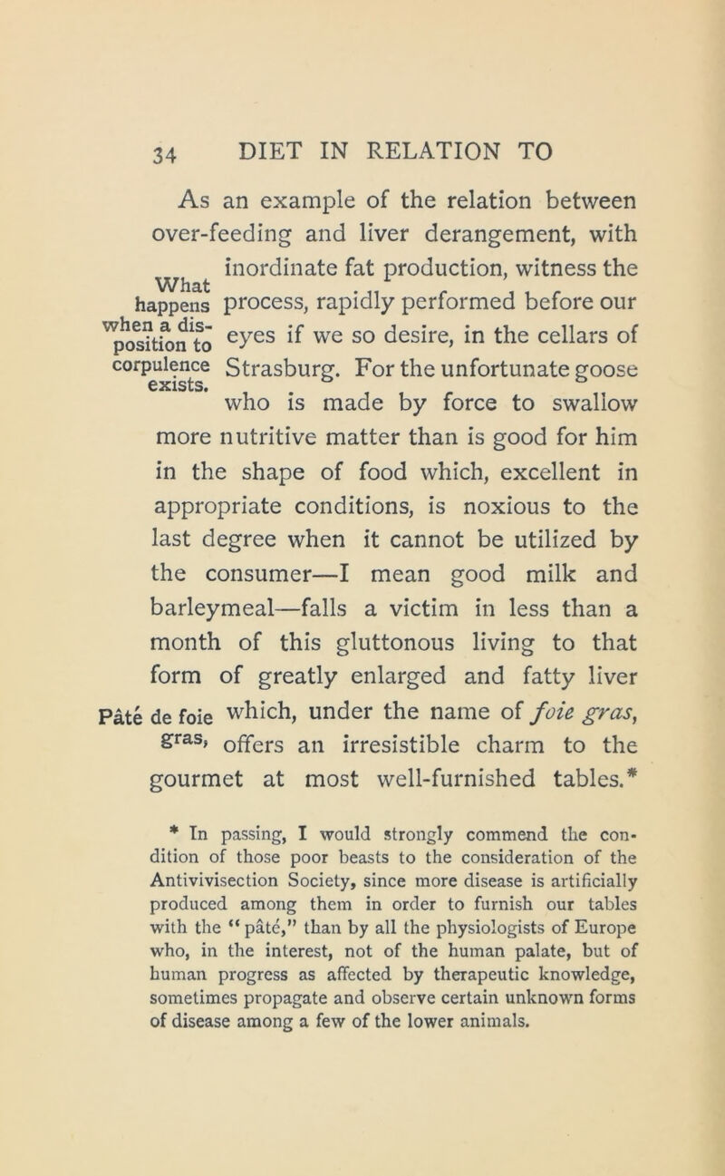 As an example of the relation between over-feeding and liver derangement, with ^ inordinate fat production, witness the happens process, rapidly performed before our desire, in the cellars of corpubnce Strasburg. For the unfortunate goose who is made by force to swallow more nutritive matter than is good for him in the shape of food which, excellent in appropriate conditions, is noxious to the last degree when it cannot be utilized by the consumer—I mean good milk and barleymeal—falls a victim in less than a month of this gluttonous living to that form of greatly enlarged and fatty liver Pate de foie which, under the name of foie gras, gras, offers an irresistible charm to the gourmet at most well-furnished tables.* * Tn passing, I would strongly commend the con- dition of those poor beasts to the consideration of the Antivivisection Society, since more disease is artificially produced among them in order to furnish our tables with the “ pate,” than by all the physiologists of Europe who, in the interest, not of the human palate, but of human progress as affected by therapeutic knowledge, sometimes propagate and observe certain unknown forms of disease among a few of the lower animals.