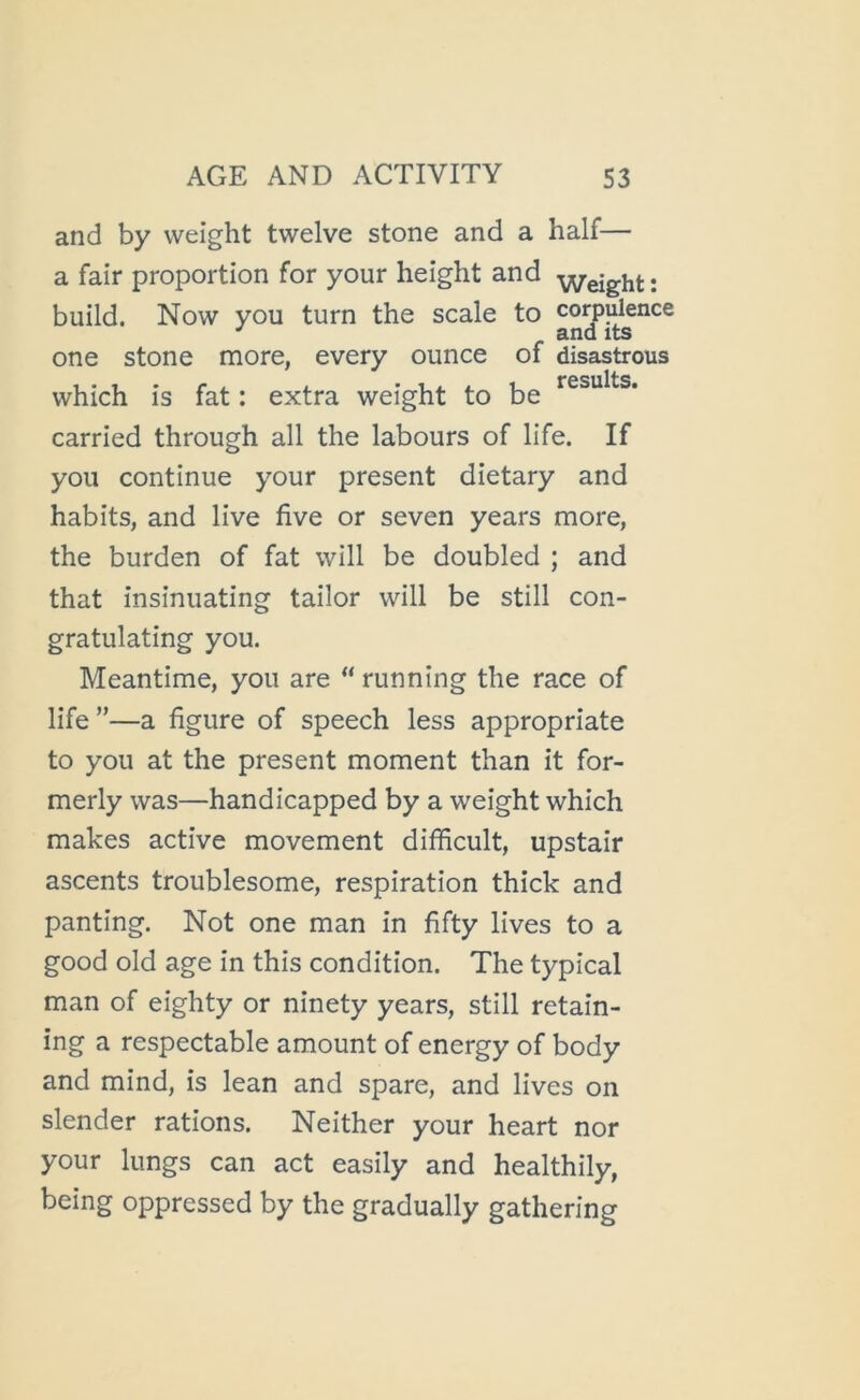 and by weight twelve stone and a half— a fair proportion for your height and ; build. Now you turn the scale to corpulence ^ and its one stone more, every ounce of disastrous which is fat; extra weight to be carried through all the labours of life. If you continue your present dietary and habits, and live five or seven years more, the burden of fat will be doubled ; and that insinuating tailor will be still con- gratulating you. Meantime, you are “ running the race of life ”—a figure of speech less appropriate to you at the present moment than it for- merly was—handicapped by a weight which makes active movement difficult, upstair ascents troublesome, respiration thick and panting. Not one man in fifty lives to a good old age in this condition. The typical man of eighty or ninety years, still retain- ing a respectable amount of energy of body and mind, is lean and spare, and lives on slender rations. Neither your heart nor your lungs can act easily and healthily, being oppressed by the gradually gathering