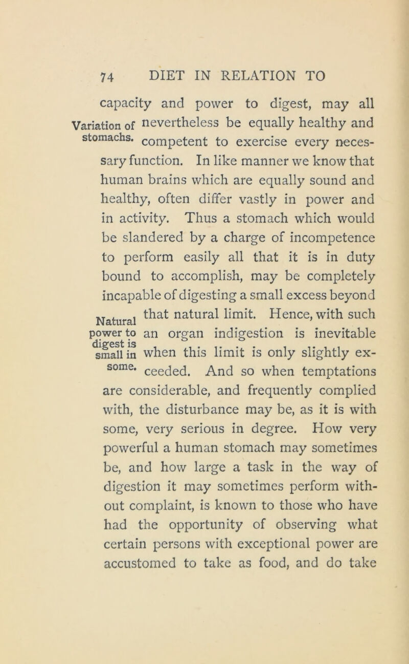 capacity and power to digest, may all Variation of nevertheless be equally healthy and stomachs, competent to exercise every neces- sary function. In like manner we know that human brains which are equally sound and healthy, often differ vastly in power and in activity. Thus a stomach which would be slandered by a charge of incompetence to perform easily all that it is in duty bound to accomplish, may be completely incapable of digesting a small excess beyond i. , that natural limit. Hence, with such Natural ^ ’ power to an organ indigestion is inevitable dicTcst is small in when this limit is only slightly ex- some. ceeded. And so when temptations are considerable, and frequently complied with, the disturbance may be, as it is with some, very serious in degree. How very powerful a human stomach may sometimes be, and how large a task in the way of digestion it may sometimes perform with- out complaint, is known to those who have had the opportunity of observing what certain persons with exceptional power are accustomed to take as food, and do take