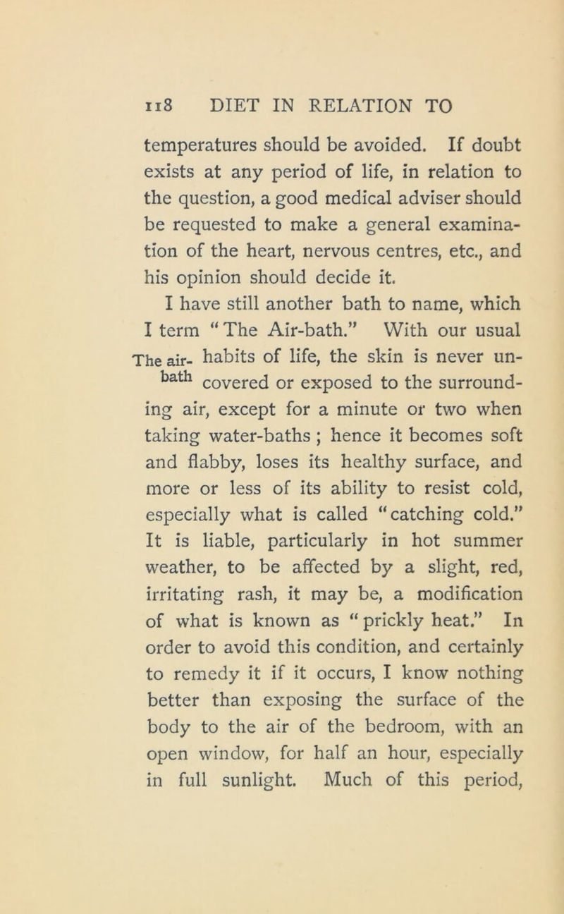 temperatures should be avoided. If doubt exists at any period of life, in relation to the question, a good medical adviser should be requested to make a general examina- tion of the heart, nervous centres, etc., and his opinion should decide it. I have still another bath to name, which I term “ The Air-bath.” With our usual The air- habits of life, the skin is never un- bath covered or exposed to the surround- ing air, except for a minute or two when taking water-baths ; hence it becomes soft and flabby, loses its healthy surface, and more or less of its ability to resist cold, especially what is called “catching cold.” It is liable, particularly in hot summer weather, to be affected by a slight, red, irritating rash, it may be, a modification of what is known as “ prickly heat.” In order to avoid this condition, and certainly to remedy it if it occurs, I know nothing better than exposing the surface of the body to the air of the bedroom, with an open window, for half an hour, especially in full sunlight. Much of this period.