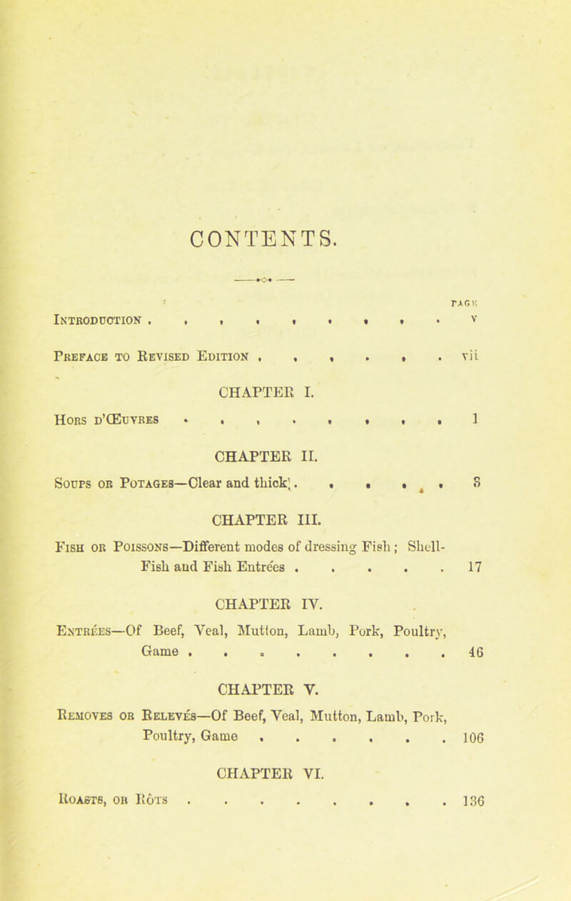 CONTENTS. r > r. k Introduction . . . . i » • • • V Preface to Revised Edition , , , . , . vii CHAPTER I. Hors d’CEuvres CHAPTER II. Soups or Potages—Clear and thick;. , . , t , 8 CHAPTER III. Fish or Poissons—Different modes of dressing Fish ; Shell- Fish and Fish Entrees 17 CHAPTER IV. Entrees—Of Beef, Yeal, Mutton, Lamb, Pork, Poultry, Game . 46 CHAPTER Y. Removes or Releves—Of Beef, Veal, Mutton, Lamb, Pork, Poultry, Game 106 CHAPTER VI. Roasts, or Rots . 136