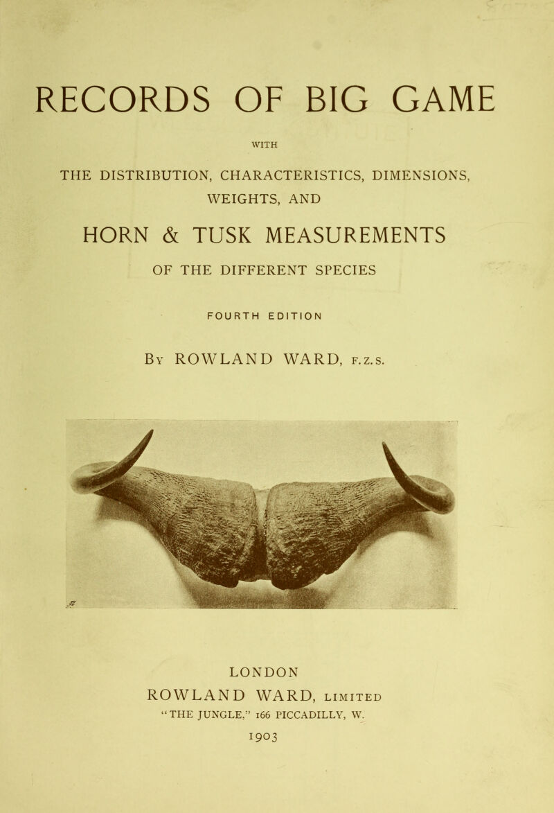 WITH THE DISTRIBUTION, CHARACTERISTICS, DIMENSIONS, WEIGHTS, AND HORN & TUSK MEASUREMENTS OF THE DIFFERENT SPECIES FOURTH EDITION By ROWLAND WARD, f.z.s. LONDON ROWLAND WARD, limited “THE JUNGLE/’ 166 PICCADILLY, W. 1903