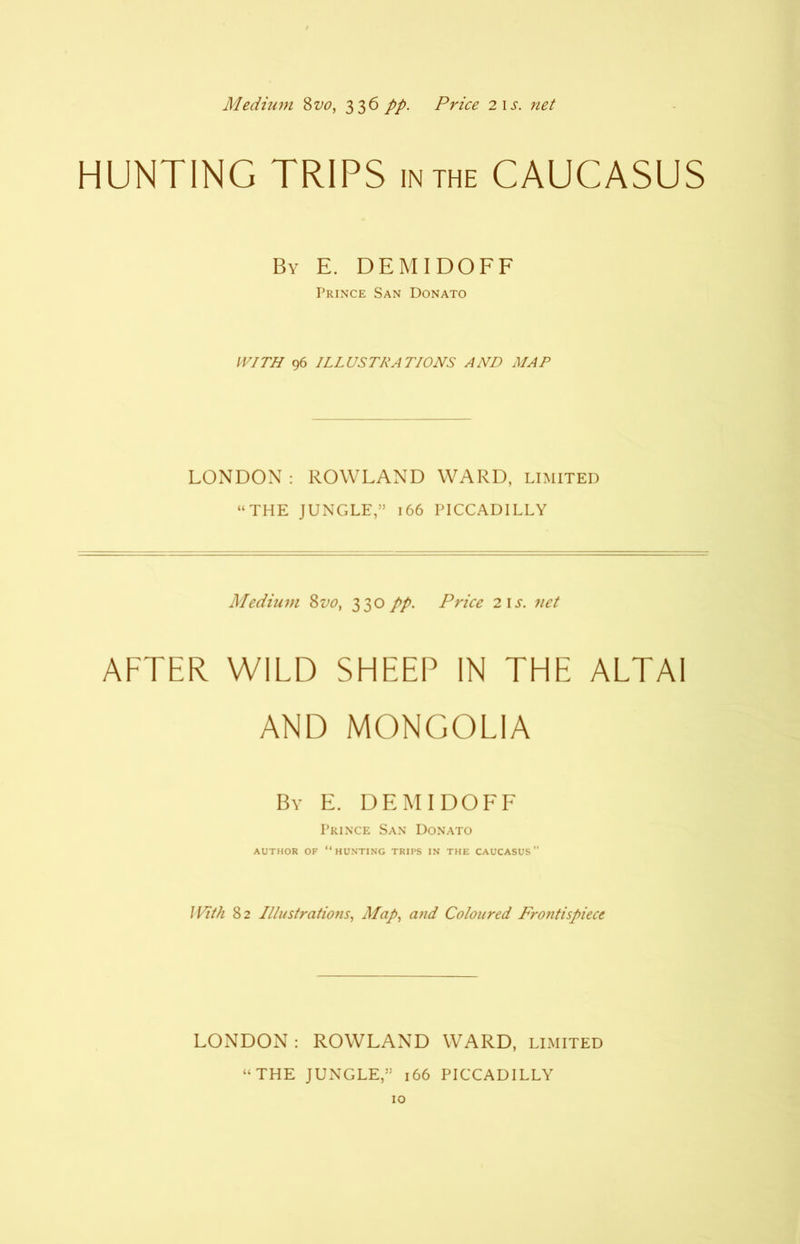 HUNTING TRIPS in the CAUCASUS By E. DEMIDOFF Prince San Donato WITH 96 ILLUSTRATIONS AND MAP LONDON : ROWLAND WARD, LIMITED “THE JUNGLE,” 166 PICCADILLY Medium 8vo, 330 pp. Price 21 s. net AFTER WILD SHEEP IN THE ALTAI AND MONGOLIA By E. DEMIDOFF Prince San Donato AUTHOR OF “HUNTING TRIPS IN THE CAUCASUS” IVith 82 Illustrations, Map, and Coloured Frontispiece LONDON: ROWLAND WARD, limited “THE JUNGLE,” 166 PICCADILLY