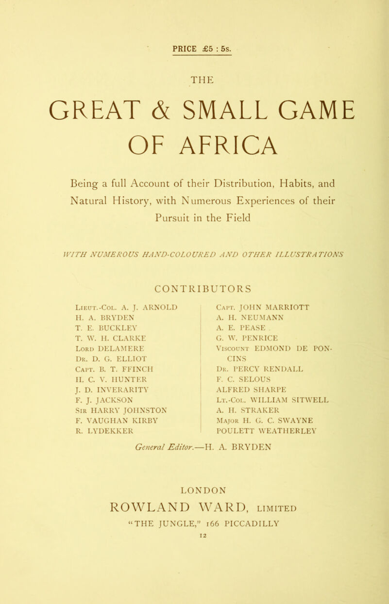 PRICE £5 : 5s. THE GREAT & SMALL GAME OL ALRICA Being a full Account of their Distribution, Habits, and Natural History, with Numerous Experiences of their Pursuit in the Field WITH NUMEROUS HAND-COLOURED AND OTHER ILLUSTRATIONS CONTRIBUTORS Lieut.-Col. A. J. ARNOLD H. A. BRYDEN T. E. BUCKLEY T. W. H. CLARKE Lord DELAME RE Dr. D. G. ELLIOT Capt. B. T. FFINCH II. C. V. HUNTER J. D. INVERARITY F. J. JACKSON Sir HARRY JOHNSTON F. VAUGHAN KIRBY R. LYDEKKER Capt. JOHN MARRIOTT A. II. NEUMANN A. E. PEASE . G. W. PENRICE Viscount EDMOND DE PON CINS Dr. PERCY REN DALE F. C. SELOUS ALFRED SHARPE Lt.-Col. WILLIAM SITWELL A. H. STRAKER Major H. G. C. SWAYNE POULETT WEATHERLEY General Editor.—H. A. BRYDEN LONDON ROWLAND WARD, limited “THE JUNGLE,” 166 PICCADILLY