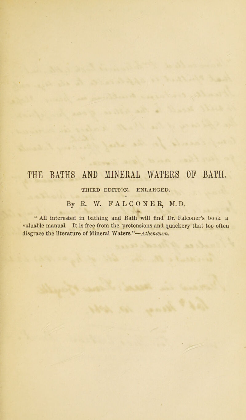 THE BATHS AND MINERAL WATERS OE BATH. THIRD EDITION. ENLARGED. By R. W. FALCONER, M. D. “ All interested in bathing and Bath will find Dr. Falconer’s book a valuable manual. It is free from the pretensions and quackery that too often disgrace the literature of Mineral Waters.”—Athenaeum.