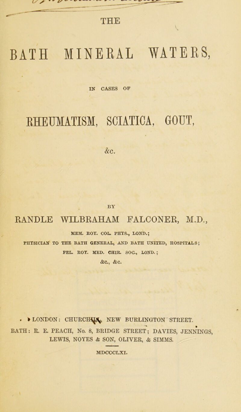 THE V BATH MINERAL WATERS, IN CASES OF RHEUMATISM, SCIATICA, GOUT, &C. BY RANDLE WILBRAHAM FALCONER, M.D., MEM. BOY. COL. PHYS., LOND.; PHYSICIAN TO THE BATH GENEBAL, AND BATH UNITED, HOSPITALS; FEL. BOY. MED. CHIB. SOC., LOND. ; &C., &C. . >LONDON: CHURCH^, NEW BURLINGTON STREET. BATH: R. E. PEACH, No. 8, BRIDGE STREET; DAVIES, JENNINGS, LEWIS, NOYES & SON, OLIVER, & SIMMS. MDCCCLXI.