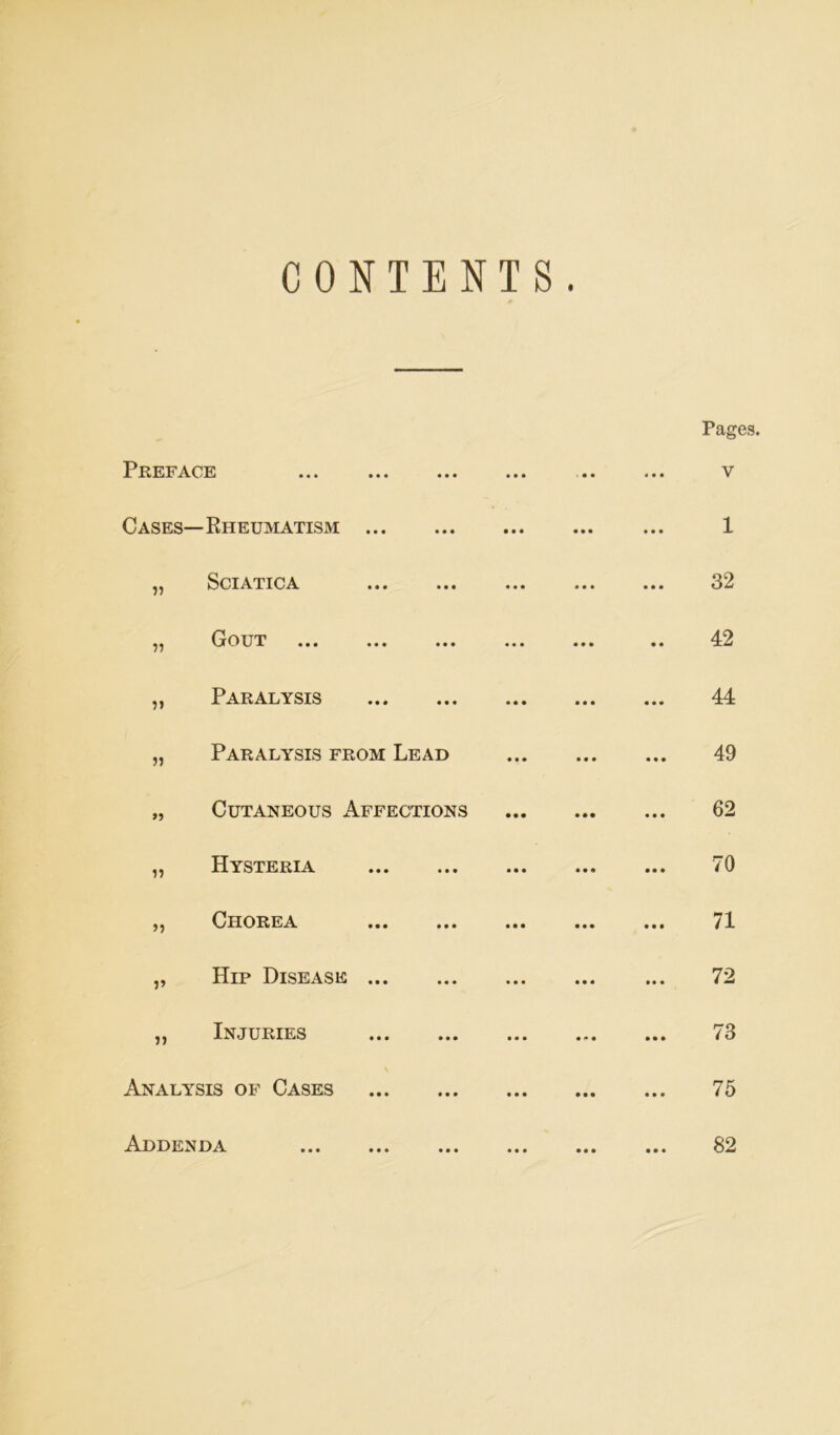 CONTENTS. Pages. Preface • • • • • • ... V Cases—Rheumatism ... • • • • • • • • • 1 „ Sciatica • • • • • • 32 ,, Gout ... ... • • • • • • 42 „ Paralysis • • « . • • 44 „ Paralysis from Lead 49 „ Cutaneous Affections 62 „ Hysteria 70 „ Chorea • • • • • • 71 „ Hip Disease ... « « « . . . 72 ,, Injuries 73 Analysis of Cases 75 Addenda • • • 82