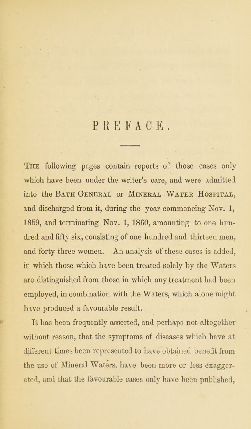 PREFACE. The following pages contain reports of those cases only which have been under the writer’s care, and were admitted into the Bath General or Mineral Water Hospital, and discharged from it, during the year commencing Nov. 1, 1859, and terminating Nov. 1, 1860, amounting to one hun- dred and fifty six, consisting of one hundred and thirteen men, and forty three women. An analysis of these cases is added, in which those which have been treated solely by the Waters are distinguished from those in which any treatment had been employed, in combination with the Waters, which alone might have produced a favourable result. It has been frequently asserted, and perhaps not altogether without reason, that the symptoms of diseases which have at different times been represented to have obtained benefit from the use of Mineral Waters, have been more or less exagger- ated, and that the favourable cases only have been published,