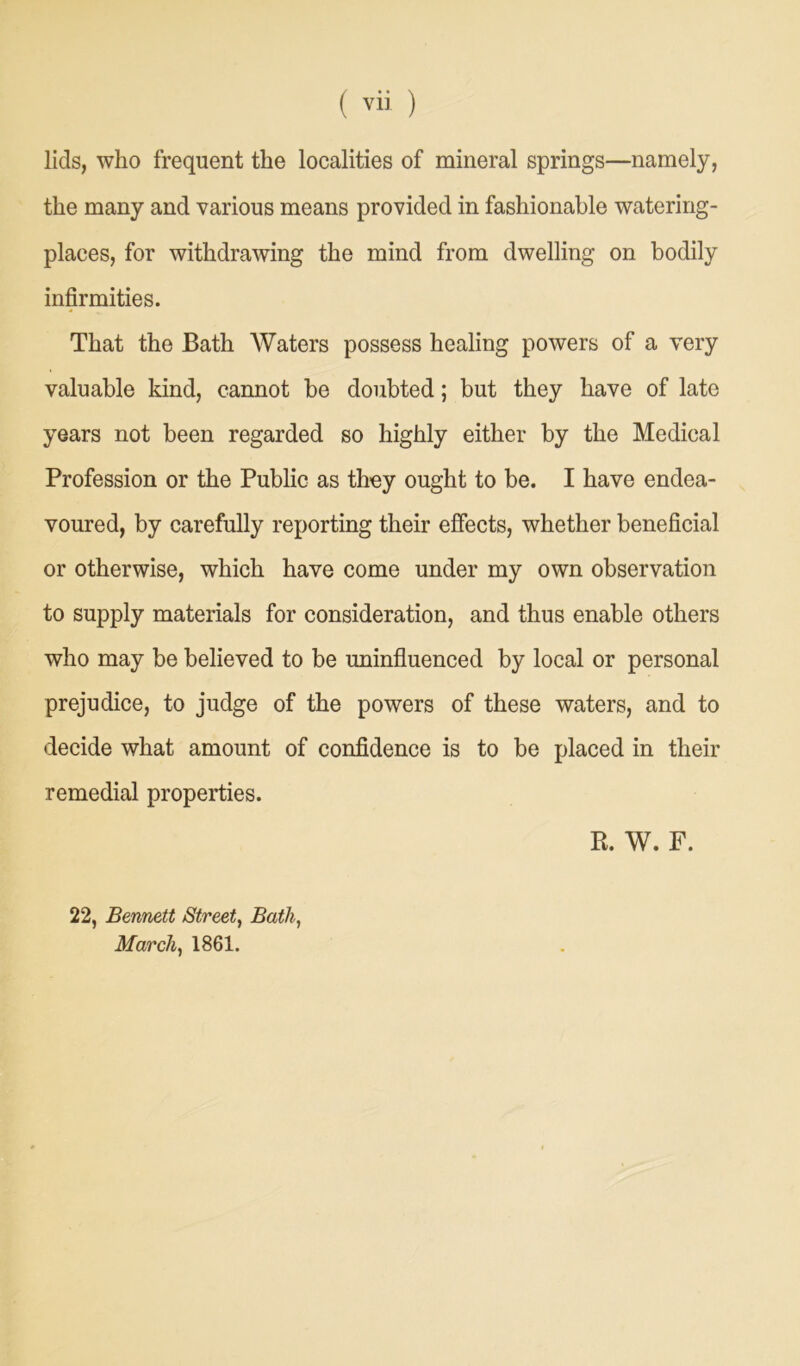 lids, who frequent the localities of mineral springs—namely, the many and various means provided in fashionable watering- places, for withdrawing the mind from dwelling on bodily infirmities. That the Bath Waters possess healing powers of a very valuable kind, cannot be doubted; but they have of late years not been regarded so highly either by the Medical Profession or the Public as they ought to be. I have endea- voured, by carefully reporting their effects, whether beneficial or otherwise, which have come under my own observation to supply materials for consideration, and thus enable others who may be believed to be uninfluenced by local or personal prejudice, to judge of the powers of these waters, and to decide what amount of confidence is to be placed in their remedial properties. R. W. F. 22, Bennett Street, Bath, March, 1861.