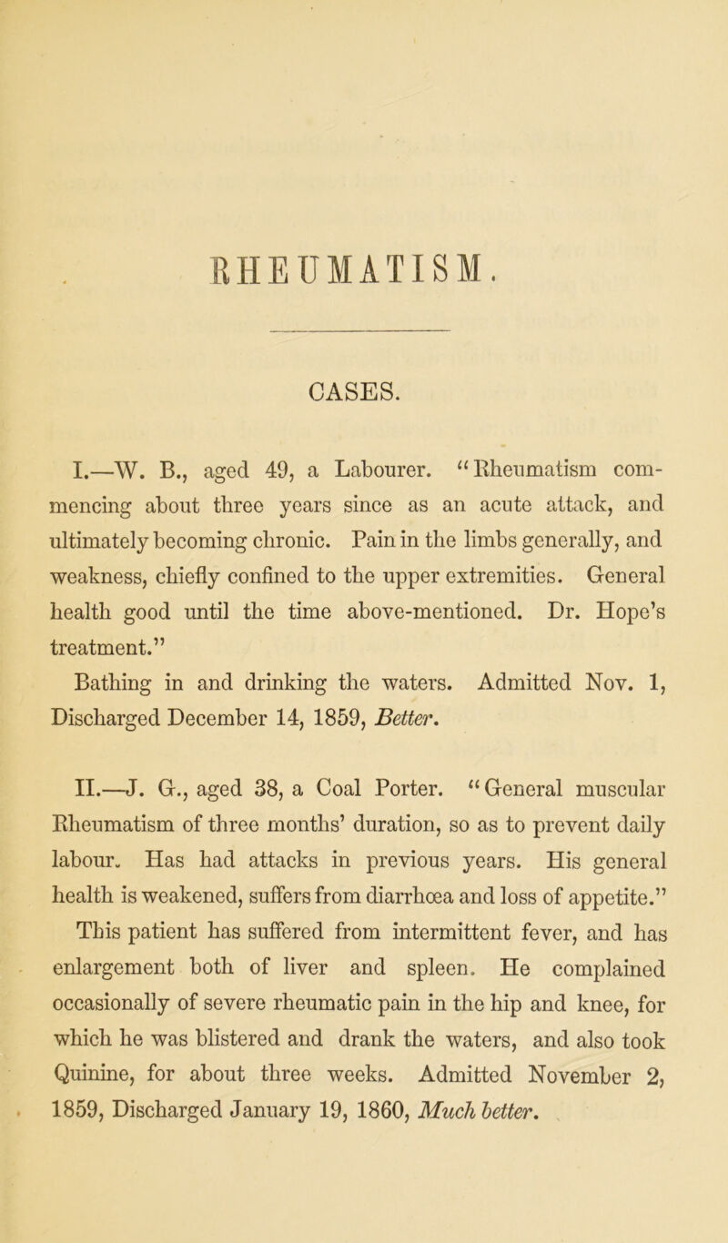 RHEUMATISM. CASES. I. —W. B., aged 49, a Labourer. “Rheumatism com- mencing about three years since as an acute attack, and ultimately becoming chronic. Pain in the limbs generally, and weakness, chiefly confined to the upper extremities. General health good until the time above-mentioned. Dr. Hope’s treatment.” Bathing in and drinking the waters. Admitted Nov. 1, Discharged December 14, 1859, Better. II. —J. G., aged 38, a Coal Porter. “ General muscular Rheumatism of three months’ duration, so as to prevent daily labour. Has had attacks in previous years. His general health is weakened, suffers from diarrhoea and loss of appetite.” This patient has suffered from intermittent fever, and has enlargement both of liver and spleen. He complained occasionally of severe rheumatic pain in the hip and knee, for which he was blistered and drank the waters, and also took Quinine, for about three weeks. Admitted November 2, 1859, Discharged January 19, 1860, Much letter.
