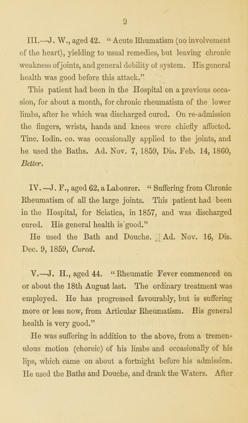 III. —J. W., aged 42. “ Acute Rhumatism (no involvement of tlie heart), yielding to usual remedies, but leaving chronic weakness of joints, and general debility ol system. His general health was good before this attack.” This patient had been in the Hospital on a previous occa- sion, for about a month, for chronic rheumatism of the lower limbs, after he which was discharged cured. On re-admission the fingers, wrists, hands and knees were chiefly affected. Tine. Iodin. co. was occasionally applied to the joints, and he used the Baths. Ad. Nov. 7, 1859, Dis. Feb. 14, 1860, Better. IV. —J. F., aged 62, a Labourer. “ Suffering from Chronic Rheumatism of all the large joints. This patient had been in the Hospital, for Sciatica, in 1857, and was discharged cured. His general health is’good.” He used the Bath and Douche. Ad. Nov. 16, Dis. Dec. 9, 1859, Cured. V. —J. H., aged 44. “Rheumatic Fever commenced on or about the 18th August last. The ordinary treatment was employed. He has progressed favourably, but is suffering more or less now, from Articular Rheumatism. His general health is very good.” He was suffering in addition to the above, from a tremen- ulous motion (choreic) of his limbs and occasionally of his lips, which came on about a fortnight before his admission. He used the Baths and Douche, and drank the Waters. After