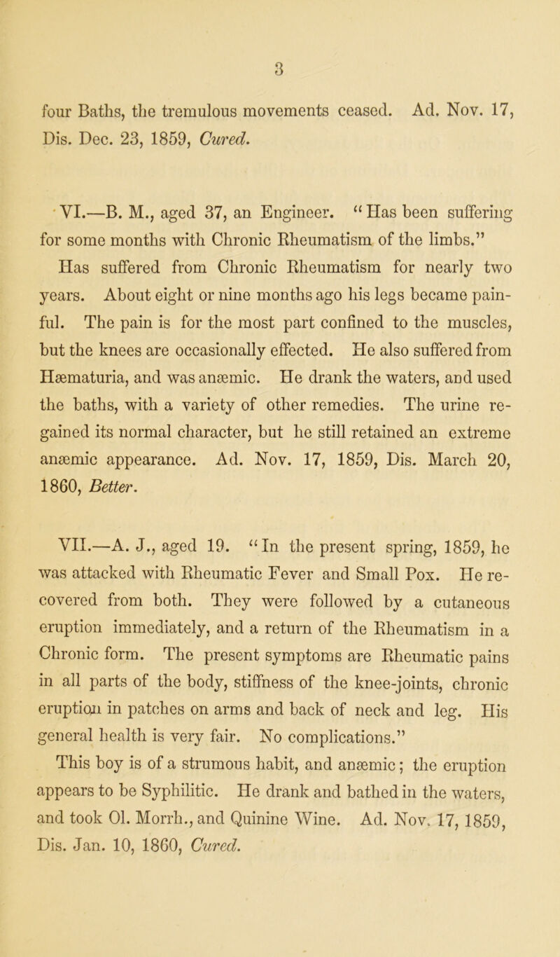 four Baths, the tremulous movements ceased. Ad. Nov. 17, Dis. Dec. 23, 1859, Cured. VI. —B. M., aged 37, an Engineer. “ Has been suffering for some months with Chronic Rheumatism of the limbs.” Has suffered from Chronic Rheumatism for nearly two years. About eight or nine months ago his legs became pain- ful. The pain is for the most part confined to the muscles, hut the knees are occasionally effected. He also suffered from Haematuria, and was anaemic. He drank the waters, and used the baths, with a variety of other remedies. The urine re- gained its normal character, but he still retained an extreme anaemic appearance. Ad. Nov. 17, 1859, Dis. March 20, 1860, Better. VII. —A. J., aged 19. “In the present spring, 1859, he was attacked with Rheumatic Fever and Small Pox. He re- covered from both. They were followed by a cutaneous eruption immediately, and a return of the Rheumatism in a Chronic form. The present symptoms are Rheumatic pains in all parts of the body, stiffness of the knee-joints, chronic eruption in patches on arms and back of neck and leg. His general health is very fair. No complications.” This boy is of a strumous habit, and anaemic; the eruption appears to be Syphilitic. He drank and bathed in the waters, and took 01. Morrh., and Quinine Wine. Ad. Nov. 17, 1859, Dis. Jan. 10, 1860, Cured.