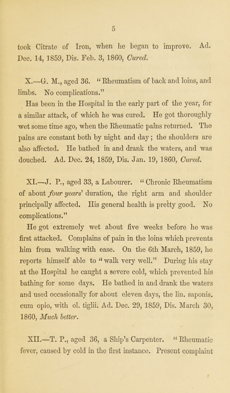 took Citrate of Iron, when he began to improve. Ad. Dec. 14, 1859, Dis. Feb. 3, 1860, Cured. X. —G. M., aged 36. “ Rheumatism of back and loins, and limbs. No complications.” Has been in the Hospital in the early part of the year, for a similar attack, of which he was cured. He got thoroughly wet some time ago, when the Rheumatic pains returned. The pains are constant both by night and day; the shoulders are also affected. He bathed in and drank the waters, and was douched. Ad. Dec. 24, 1859, Dis. Jan. 19, 1860, Cured. XI. —J. P., aged 33, a Labourer. 11 Chronic Rheumatism of about four years' duration, the right arm and shoulder principally affected. His general health is pretty good. No complications.” He got extremely wet about five weeks before he was first attacked. Complains of pain in the loins which prevents him from walking with ease. On the 6th March, 1859, he reports himself able to “ walk very well.” During his stay at the Hospital he caught a severe cold, which prevented his bathing for some days. He bathed in and drank the waters and used occasionally for about eleven days, the lin. saponis. cum opio, with ol. tiglii. Ad. Dec. 29, 1859, Dis. March 30, 1860, Much better. \ XII. —T. P., aged 36, a Ship’s Carpenter. “ Rheumatic fever, caused by cold in the first instance. Present complaint