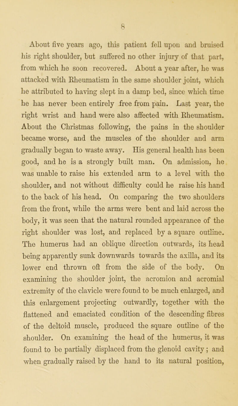About five years ago, this patient fell upon and bruised his right shoulder, but suffered no other injury of that part, from which he soon recovered. About a year after, he was attacked with Rheumatism in the same shoulder joint, which he attributed to having slept in a damp bed, since which time he has never been entirely free from pain. Last year, the right wrist and hand were also affected with Rheumatism. About the Christmas following, the pains in the shoulder became worse, and the muscles of the shoulder and arm gradually began to waste away. His general health has been good, and he is a strongly built man. On admission, he was unable to raise his extended arm to a level with the shoulder, and not without difficulty could he raise his hand to the back of his head. On comparing the two shoulders from the front, while the arms were bent and laid across the body, it was seen that the natural rounded appearance of the right shoulder was lost, and replaced by a square outline. The humerus had an oblique direction outwards, its head being apparently sunk downwards towards the axilla, and its lower end thrown oft from the side of the body. On examining the shoulder joint, the acromion and acromial extremity of the clavicle were found to be much enlarged, and this enlargement projecting outwardly, together with the flattened and emaciated condition of the descending fibres of the deltoid muscle, produced the square outline of the shoulder. On examining the head of the humerus, it was found to be partially displaced from the glenoid cavity ; and when gradually raised by the hand to its natural position,