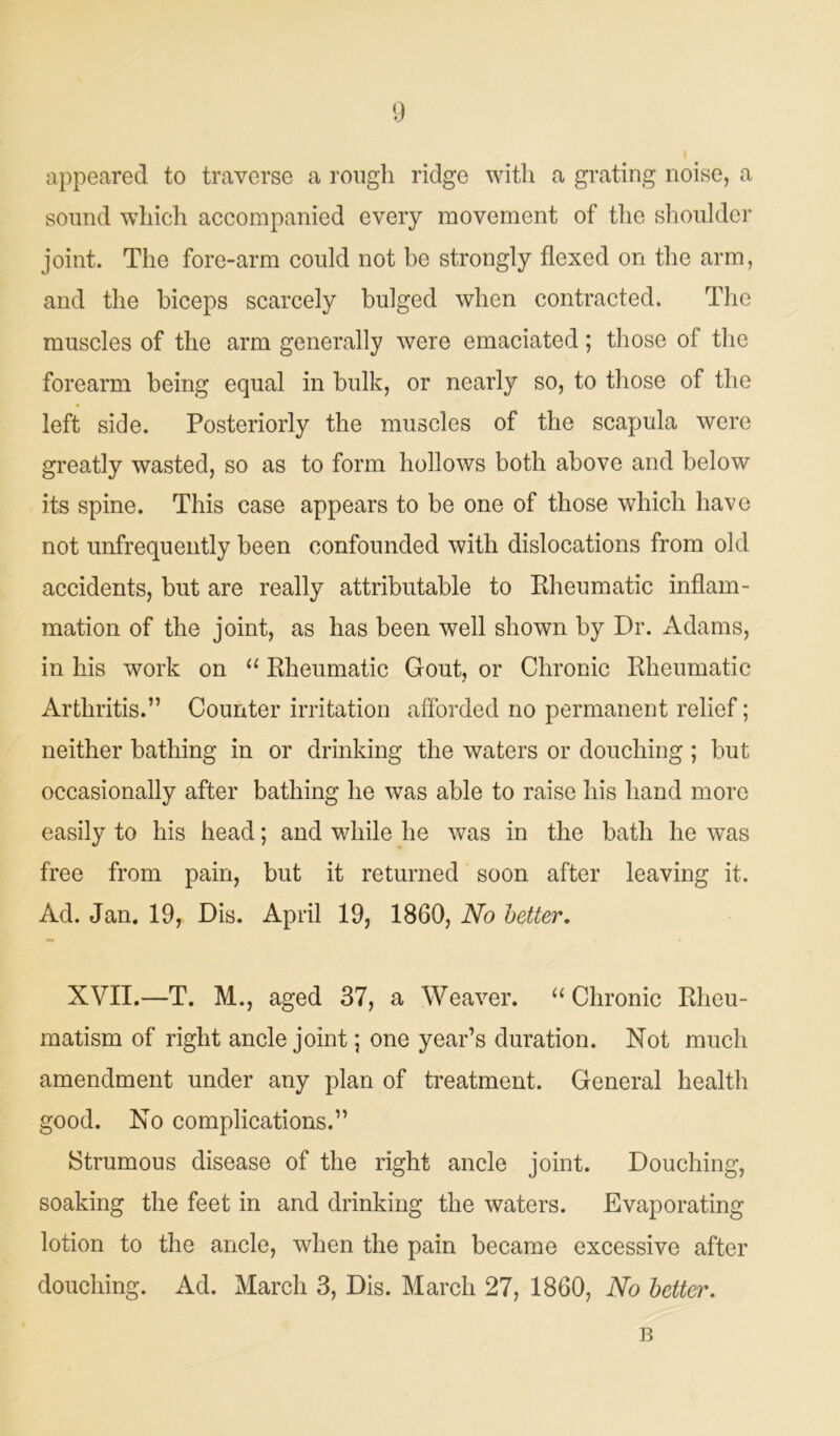 appeared to traverse a rough ridge with a grating noise, a sound which accompanied every movement of the shoulder joint. The fore-arm could not be strongly flexed on the arm, and the biceps scarcely bulged when contracted. The muscles of the arm generally were emaciated; those of the forearm being equal in bulk, or nearly so, to those of the left side. Posteriorly the muscles of the scapula were greatly wasted, so as to form hollows both above and below its spine. This case appears to be one of those which have not unfrequently been confounded with dislocations from old accidents, but are really attributable to Rheumatic inflam- mation of the joint, as has been well shown by Dr. Adams, in his work on “ Rheumatic Gout, or Chronic Rheumatic Arthritis.” Counter irritation afforded no permanent relief; neither bathing in or drinking the waters or douching ; but occasionally after bathing he was able to raise his hand more easily to his head; and while he was in the bath he was free from pain, but it returned soon after leaving it. Ad. Jan. 19, Dis. April 19, 1860, No better. XVII.—T. M., aged 37, a Weaver. “Chronic Rheu- matism of right ancle joint; one year’s duration. Not much amendment under any plan of treatment. General health good. No complications.” Strumous disease of the right ancle joint. Douching, soaking the feet in and drinking the waters. Evaporating lotion to the ancle, when the pain became excessive after douching. Ad. March 3, Dis. March 27, 1860, No better. B