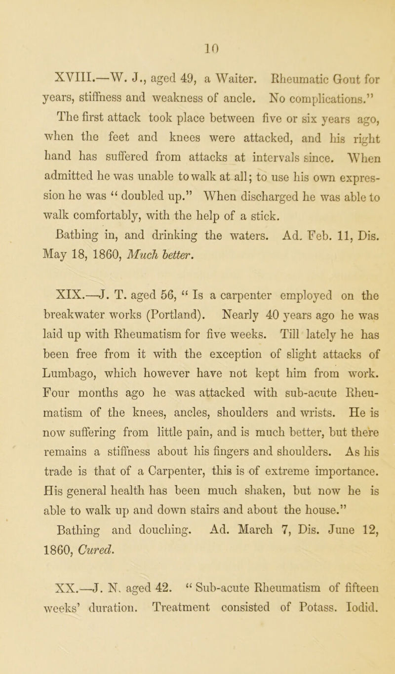 XVIII.—W. J., aged 49, a Waiter. Rheumatic Gout for years, stiffness and weakness of ancle. No complications.” The first attack took place between five or six years ago, when the feet and knees were attacked, and liis right hand has suffered from attacks at intervals since. When admitted he was unable to walk at all; to use his own expres- sion he was “ doubled up.” When discharged he was able to walk comfortably, with the help of a stick. Bathing in, and drinking the waters. Ad. Feb. 11, Dis. May 18, 1860, Much better. XIX. —J. T. aged 56, “ Is a carpenter employed on the breakwater works (Portland). Nearly 40 years ago he was laid up with Rheumatism for five weeks. Till lately he has been free from it with the exception of slight attacks of Lumbago, which however have not kept him from work. Four months ago he was attacked with sub-acute Rheu- matism of the knees, ancles, shoulders and wrists. He is now suffering from little pain, and is much better, but there remains a stiffness about his fingers and shoulders. As his trade is that of a Carpenter, this is of extreme importance. His general health has been much shaken, but now he is able to walk up and down stairs and about the house.” Bathing and douching. Ad. March 7, Dis. June 12, 1860, Cured. XX. —J. N. aged 42. “ Sub-acute Rheumatism of fifteen weeks’ duration. Treatment consisted of Potass. Iodid.