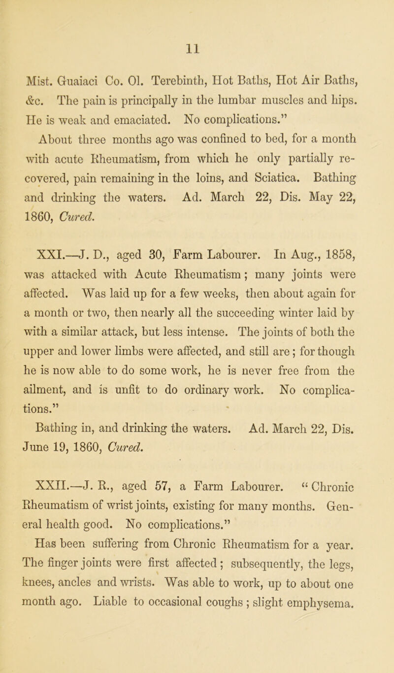 Mist. Guaiaci Co. 01. Terebinth, Hot Baths, Hot Air Baths, &c. The pain is principally in the lumbar muscles and hips. He is weak and emaciated. No complications.” About three months ago was confined to bed, for a month with acute Rheumatism, from which he only partially re- covered, pain remaining in the loins, and Sciatica. Bathing and drinking the waters. Ad. March 22, Dis. May 22, 1860, Cured. XXI. —J. D., aged 30, Farm Labourer. In Aug., 1858, was attacked with Acute Rheumatism; many joints were affected. Was laid up for a few weeks, then about again for a month or two, then nearly all the succeeding winter laid by with a similar attack, but less intense. The joints of both the upper and lower limbs were affected, and still are; for though he is now able to do some work, he is never free from the ailment, and is unfit to do ordinary work. No complica- tions.” Bathing in, and drinking the waters. Ad. March 22, Dis. June 19, 1860, Cured. XXII. —J. R., aged 57, a Farm Labourer. “ Chronic Rheumatism of wrist joints, existing for many months. Gen- eral health good. No complications.” Has been suffering from Chronic Rheumatism for a year. The finger joints were first affected; subsequently, the legs, knees, ancles and wrists. Was able to work, up to about one month ago. Liable to occasional coughs ; slight emphysema.