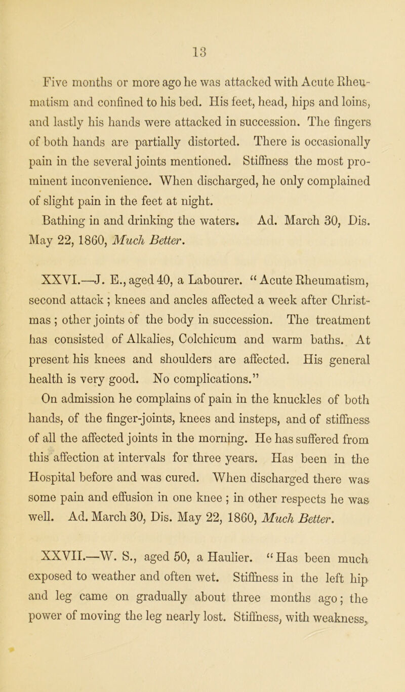 Five months or more ago he was attacked with Acute Rheu- matism and confined to his bed. His feet, head, hips and loins, and lastly his hands were attacked in succession. The fingers of both hands are partially distorted. There is occasionally pain in the several joints mentioned. Stiffness the most pro- minent inconvenience. When discharged, he only complained of slight pain in the feet at night. Bathing in and drinking the waters. Ad. March 30, Dis. May 22, 1860, Much Better. XXVI.—J. E., aged 40, a Labourer. “ Acute Rheumatism, second attack ; knees and ancles affected a week after Christ- mas ; other joints of the body in succession. The treatment has consisted of Alkalies, Colchicum and warm baths. At present his knees and shoulders are affected. His general health is very good. No complications.” On admission he complains of pain in the knuckles of both hands, of the finger-joints, knees and insteps, and of stiffness of all the affected joints in the morning. He has suffered from this affection at intervals for three years. Has been in the Hospital before and was cured. When discharged there was some pain and effusion in one knee ; in other respects he was well. Ad. March 30, Dis. May 22, 1860, Much Better. XXVII.—W. S., aged 50, a Haulier. “Has been much exposed to weather and often wet. Stiffness in the left hip and leg came on gradually about three months ago; the power of moving the leg nearly lost. Stiffness, with weakness,