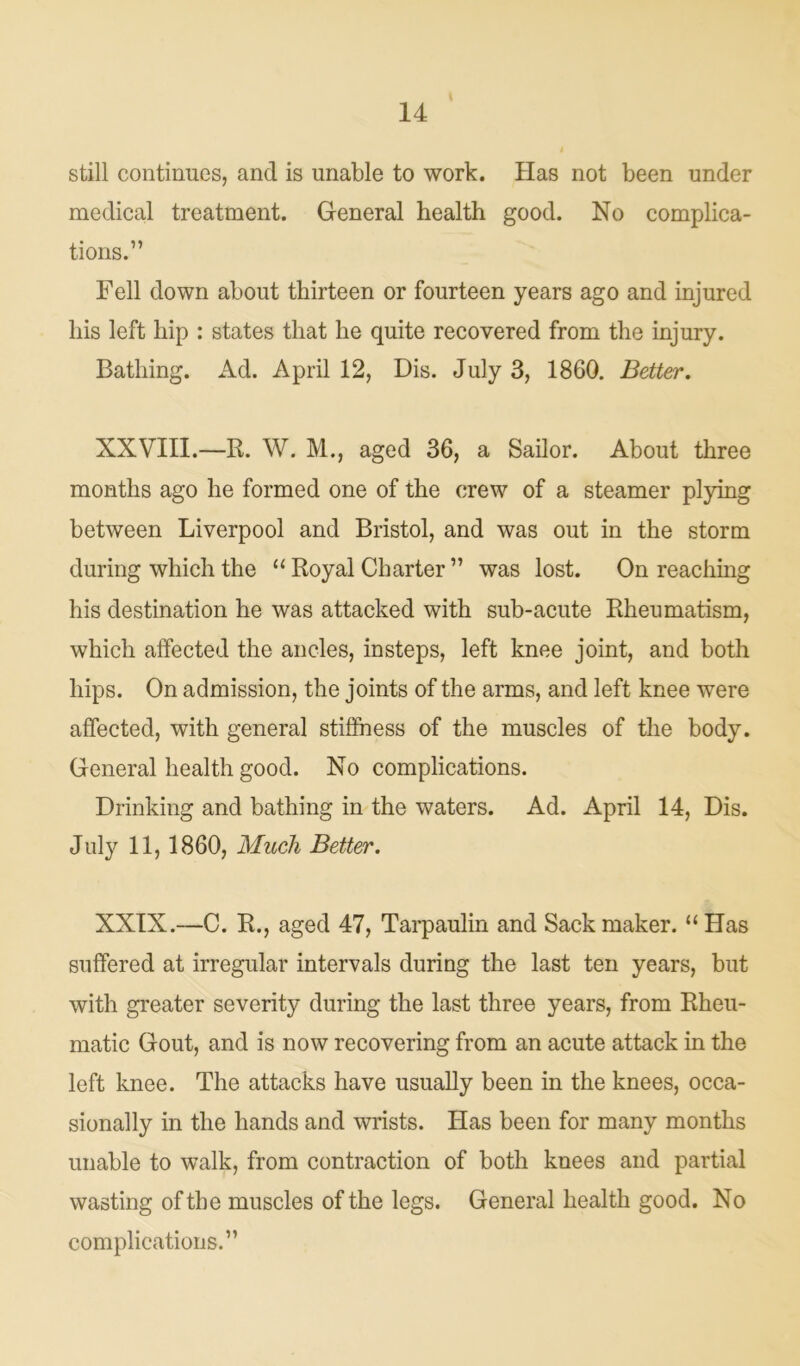 still continues, and is unable to work. Has not been under medical treatment. General health good. No complica- tions.” Fell down about thirteen or fourteen years ago and injured his left hip : states that he quite recovered from the injury. Bathing. Ad. April 12, Dis. July 3, 1860. Better. XXVIII.—R. W. M., aged 36, a Sailor. About three months ago he formed one of the crew of a steamer plying between Liverpool and Bristol, and was out in the storm during which the “ Royal Charter ” was lost. On reaching his destination he was attacked with sub-acute Rheumatism, which affected the ancles, insteps, left knee joint, and both hips. On admission, the joints of the arms, and left knee were affected, with general stiffness of the muscles of the body. General health good. No complications. Drinking and bathing in the waters. Ad. April 14, Dis. July 11,1860, Much Better. XXIX.—C. R., aged 47, Tarpaulin and Sack maker. “ Has suffered at irregular intervals during the last ten years, but with greater severity during the last three years, from Rheu- matic Gout, and is now recovering from an acute attack in the left knee. The attacks have usually been in the knees, occa- sionally in the hands and wrists. Has been for many months unable to walk, from contraction of both knees and partial wasting of the muscles of the legs. General health good. No complications.”