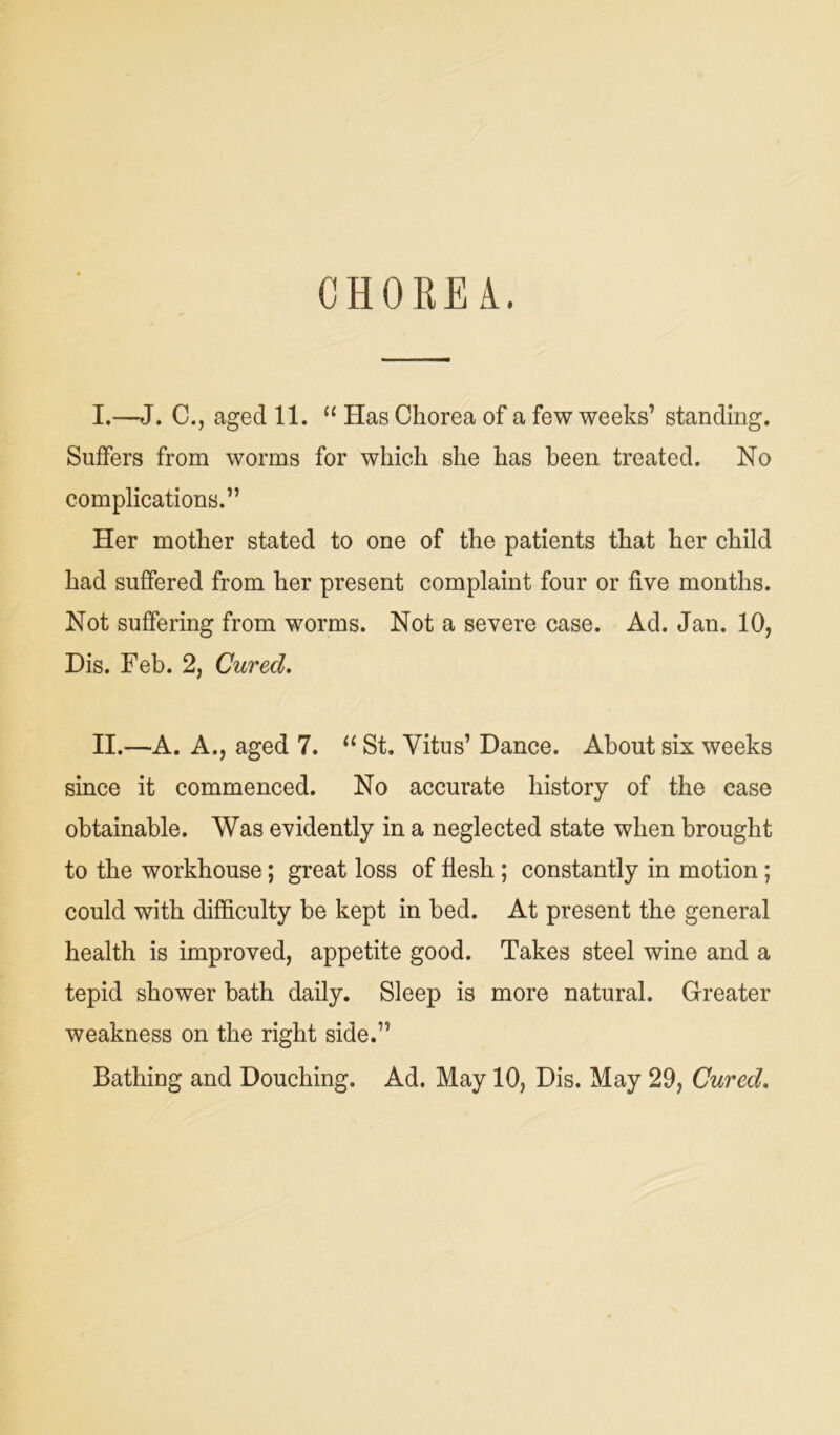 CHOREA. I. —J. C., aged 11. “ Has Chorea of a few weeks’ standing. Suffers from worms for which she has been treated. No complications.” Her mother stated to one of the patients that her child had suffered from her present complaint four or five months. Not suffering from worms. Not a severe case. Ad. Jan. 10, Dis. Feb. 2, Cured. II. —A. A., aged 7. “ St. Vitus’ Dance. About six weeks since it commenced. No accurate history of the case obtainable. Was evidently in a neglected state when brought to the workhouse; great loss of flesh ; constantly in motion; could with difficulty be kept in bed. At present the general health is improved, appetite good. Takes steel wine and a tepid shower bath daily. Sleep is more natural. Greater weakness on the right side.”