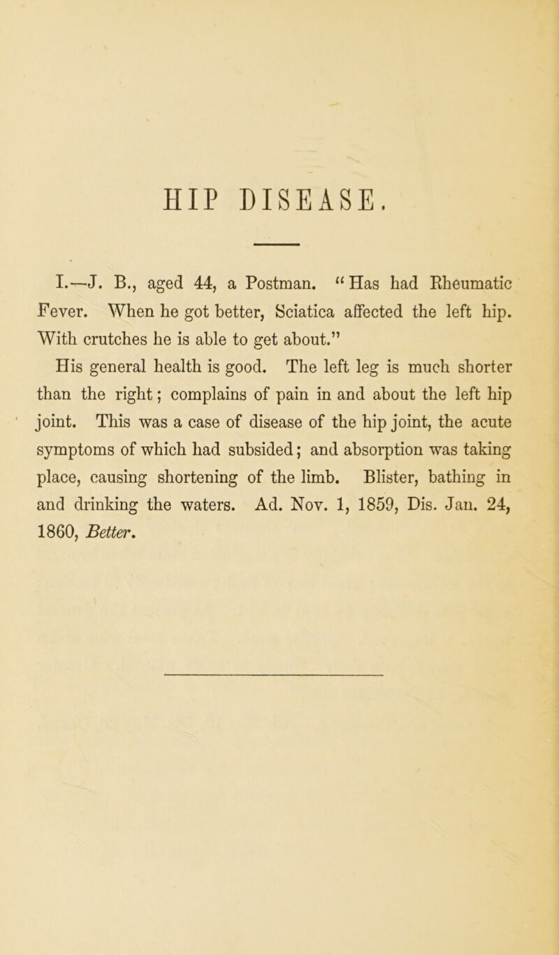 HIP DISEASE. I.—J. B., aged 44, a Postman. “ Has had Rheumatic Fever. When he got better, Sciatica affected the left hip. With crutches he is able to get about.” His general health is good. The left leg is much shorter than the right; complains of pain in and about the left hip joint. This was a case of disease of the hip joint, the acute symptoms of which had subsided; and absorption was taking place, causing shortening of the limb. Blister, bathing in and drinking the waters. Ad. Nov. 1, 1859, Dis. Jan. 24, 1860, Better.