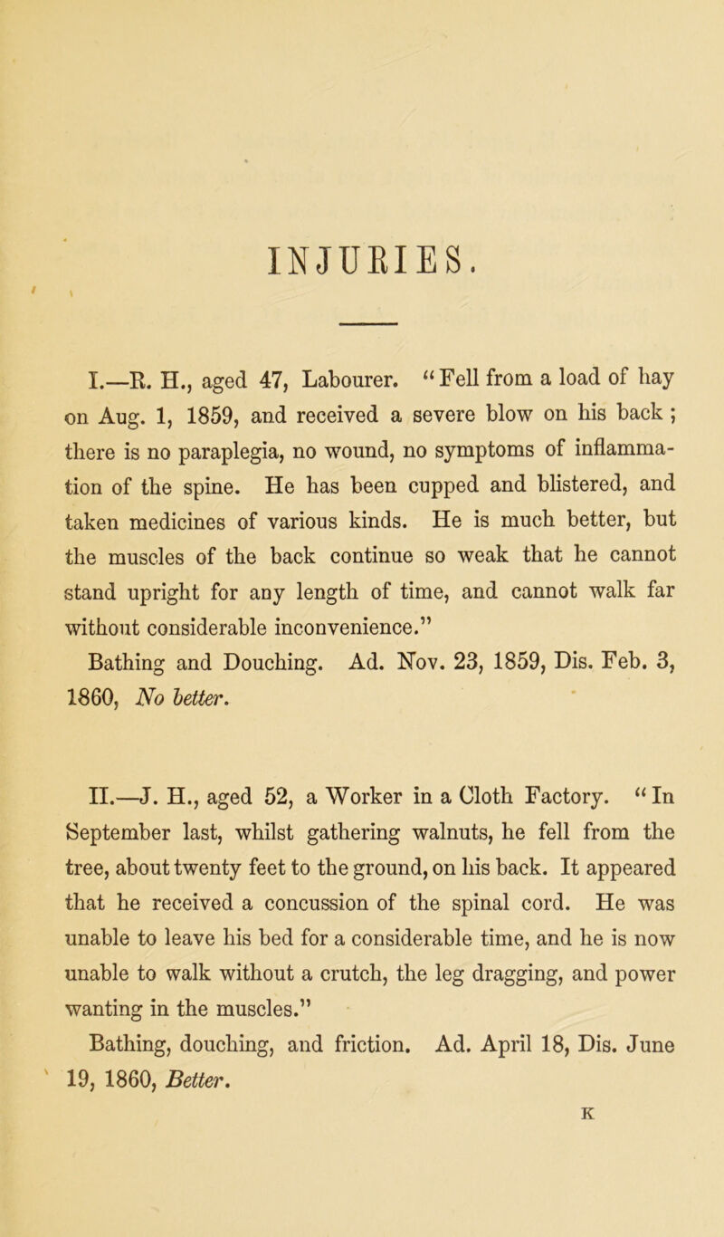 INJURIES. I.—B. H., aged 47, Labourer. “Fell from a load of hay on Aug. 1, 1859, and received a severe blow on his back ; there is no paraplegia, no wound, no symptoms of inflamma- tion of the spine. He has been cupped and blistered, and taken medicines of various kinds. He is much better, but the muscles of the back continue so weak that he cannot stand upright for any length of time, and cannot walk far without considerable inconvenience.” Bathing and Douching. Ad. Nov. 23, 1859, Dis. Feb. 3, 1860, No letter. II.—J. H., aged 52, a Worker in a Cloth Factory. “In September last, whilst gathering walnuts, he fell from the tree, about twenty feet to the ground, on his back. It appeared that he received a concussion of the spinal cord. He was unable to leave his bed for a considerable time, and he is now unable to walk without a crutch, the leg dragging, and power wanting in the muscles.” Bathing, douching, and friction. Ad. April 18, Dis. June 19, 1860, Better. K