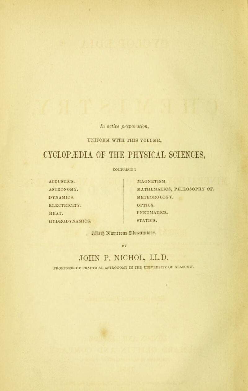 In active preparation, UNIFORM WITH THIS VOLUME, CYCLOPAEDIA OF THE PHYSICAL SCIENCES, COMPRISING ACOUSTICS. ASTRONOMY. DYNAMICS. ELECTRICITY. HEAT. HYDRODYNAMICS. MAGNETISM. MATHEMATICS, PHILOSOPHY OF. METEOROLOGY'. OPTICS. PNEUMATICS. STATICS. £Oitf) iSTumcrous Illustrations. BY JOHN P. NICHOL, LL.D. PROFESSOR OF PRACTICAL ASTRONOMY IN THE UNIVERSITY OF GLASGOW.